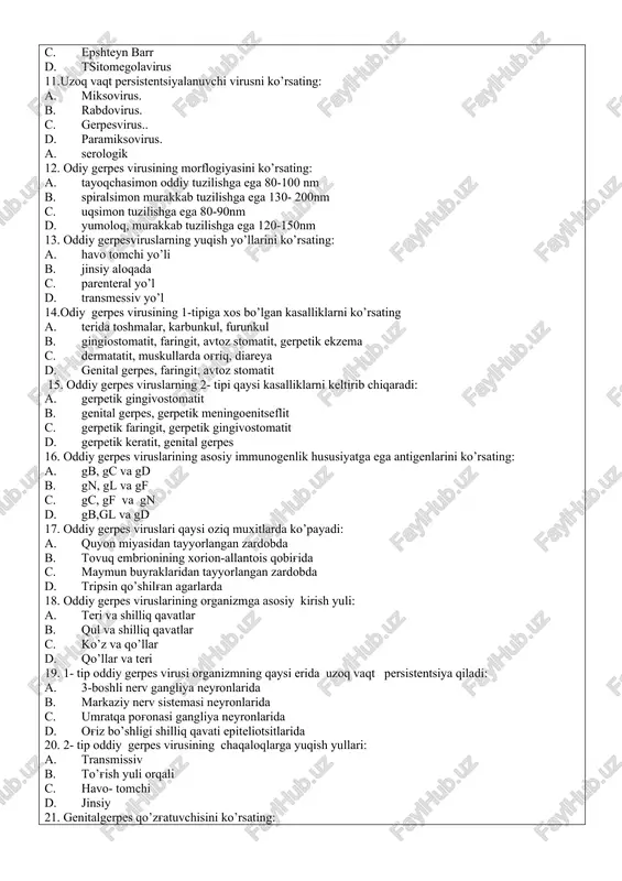 miksovirus. b. rabdovirus. c. gerpesvirus.. d. paramiksovirus. a. serologik 12. odiy gerpes virusining morflogiyasini ko’rsating: a. tayoqchasimon oddiy tuzilishga ega 80-100 nm b. spiralsimon murakkab tuzilishga ega 130- 200nm c. uqsimon tuzilishga ega 80-90nm d. yumoloq, murakkab tuzilishga ega 120-150nm 13. oddiy gerpesviruslarning yuqish yo’llarini ko’rsating: a. havo tomchi yo’li b. jinsiy aloqada c. parenteral yo’l d. transmessiv yo’l 14.odiy gerpes virusining 1-tipiga xos bo’lgan kasalliklarni ko’rsating a. terida toshmalar, karbunkul, furunkul b. gingiostomatit, faringit, avtoz stomatit, gerpetik ekzema c. dermatatit, muskullarda og'riq, diareya d. genital gerpes, faringit, avtoz stomatit 15. oddiy gerpes viruslarning 2- tipi qaysi kasalliklarni keltirib chiqaradi: a. gerpetik gingivostomatit b. genital gerpes, gerpetik meningoenitseflit c. gerpetik faringit, gerpetik gingivostomatit d. gerpetik keratit, genital gerpes 16. oddiy gerpes viruslarining asosiy immunogenlik hususiyatga ega antigenlarini ko’rsating: a. gb, gc va gd b. gn, gl va gf c. gc, gf va gn d. gb,gl va gd 17. oddiy gerpes …