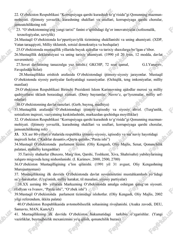 ton respublikasi “korrupsiyaga qarshi kurashish to‘g‘risida”gi qonunning mazmun-mohiyati. (ijtimoiy yovuzlik, kurashning shakllari va usullari, korrupsiyaga qarshi choralar, jamoatchilikning roli) 15. o‘zbek tiliga davlat tili maqomi berilishi.(1989 yil 21 dekabr, milliy uzlik, dastlabki qadamlar) 16.yuksak intellektual salohiyatli, komil insonni voyaga yetkazishda o`zbekistonning eng yangi tarixi fanining tutgan o‘rni. (yoshlarga oid siyosat. ta’lim tizimidagi islohotlar. eng yangi tarix konsepsiyasi) 18.mustaqil o‘zbekistonda hokimiyatlar bo‘linishi prinsipi. (hokimiyatning 3 tarmog‘i: qonun chiqaruvchi, ijro etuvchi, sud) 19mustaqil o‘zbekistonda milliy urf-odatlar, qadriyatlar va an’analarning qayta tiklanishi. 20.xx asrning 80- yillarida milliy manfaatlar ustuvorligining o‘sib borishi. (markaziy boshqaruv, tengsizlik, kommunistik partiya) 21.o‘zbekistonning davlat ramzlari. (gerb, bayroq, madhiya) 22. o‘zbekiston respublikasi “korrupsiyaga qarshi kurashish to‘g‘risida”gi qonunning mazmun-mohiyati. (ijtimoiy yovuzlik, kurashning shakllari va usullari, korrupsiyaga qarshi choralar, jamoatchilikning roli 23. “o‘zbekistonning eng yangi tarixi” fanini o‘qitishdagi ilg‘or innovatsiyalar.(xolisonalik, texnologiyalar, uzviylik) 24.mustaqil o‘zbekistonda ko‘ppartiyaviylik tizimining shakllanishi va uning ahamiyati. (xdp, vatan taraqqiyoti, milliy tiklanish, sotsial demokratiya va boshqalar) 25.o‘zbekistonda mustaqillik yillarida …