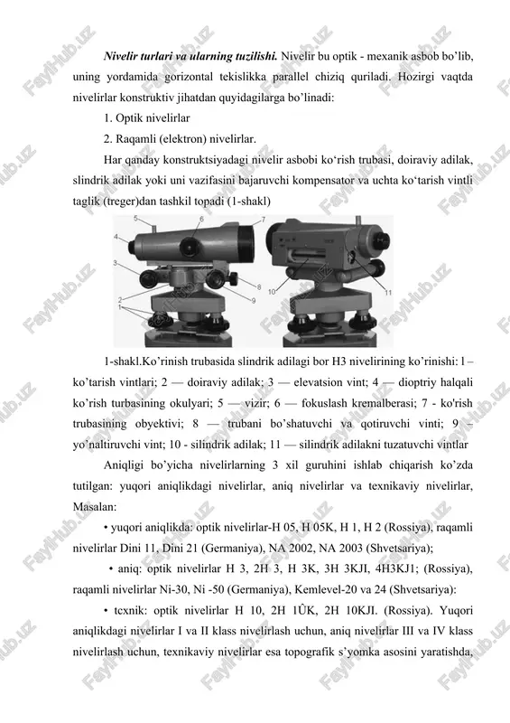 har qanday konstruktsiyadagi nivelir asbobi ko‘rish trubasi, doiraviy adilak, slindrik adilak yoki uni vazifasini bajaruvchi kompensator va uchta ko‘tarish vintli taglik (treger)dan tashkil topadi (1-shakl) 1-shakl.ko’rinish trubasida slindrik adilagi bor h3 nivelirining ko’rinishi: l – ko’tarish vintlari; 2 — doiraviy adilak; 3 — elevatsion vint; 4 — dioptriy halqali ko’rish turbasining okulyari; 5 — vizir; 6 — fokuslash kremalberasi; 7 - ko'rish trubasining obyektivi; 8 — trubani bo’shatuvchi va qotiruvchi vinti; 9 – yo’naltiruvchi vint; 10 - silindrik adilak; 11 — silindrik adilakni tuzatuvchi vintlar aniqligi bo’yicha nivelirlarning 3 xil guruhini ishlab chiqarish ko’zda tutilgan: yuqori aniqlikdagi nivelirlar, aniq nivelirlar va texnikaviy nivelirlar, masalan: • yuqori aniqlikda: optik nivelirlar-h 05, h 05k, h 1, h 2 (rossiya), raqamli nivelirlar dini 11, dini 21 (germaniya), na 2002, na 2003 (shvetsariya); • aniq: optik nivelirlar h 3, 2h 3, h 3k, 3h 3kji, 4h3kj1; (rossiya), raqamli nivelirlar ni-30, ni -50 (germaniya), kemlevel-20 …