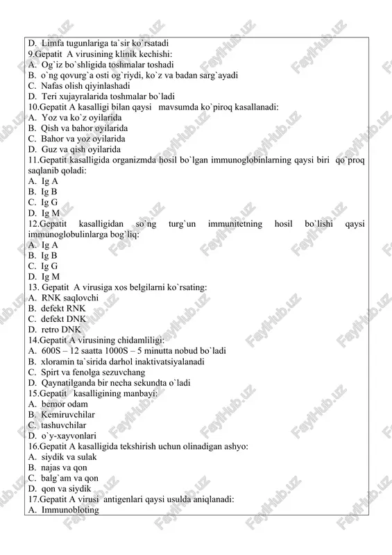 gepatit kasalligidan so`ng turg`un immunitetning hosil bo`lishi qaysi immunoglobulinlarga bog`liq: a. ig a b. ig b c. ig g d. ig m 13. gepatit a virusiga xos belgilarni ko`rsating: a. rnk saqlovchi b. defekt rnk c. defekt dnk d. retro dnk 14.gepatit a virusining chidamliligi: a. 600s – 12 saatta 1000s – 5 minutta nobud bo`ladi b. xloramin ta`sirida darhol inaktivatsiyalanadi c. spirt va fenolga sezuvchang d. qaynatilganda bir necha sekundta o`ladi 15.gepatit kasalligining manbayi: a. bemor odam b. kemiruvchilar c. tashuvchilar d. o`y-xayvonlari 16.gepatit a kasalligida tekshirish uchun olinadigan ashyo: a. siydik va sulak b. najas va qon c. balg`am va qon d. qon va siydik 17.gepatit a virusi antigenlari qaysi usulda aniqlanadi: a. immunobloting b. kbr va ifu c. nr va kbr d. ifa va ria 18. gepatit a kasalligining tashxisida aniqlanadigan ko`rsatgichlarni ko`rsating: a. vitaminlar, interferonlar pigmentlar b. polimeraza,transkriptaza c. bilirubin, fermentlar, timol sinamasi d. interferon, polimeraza, …