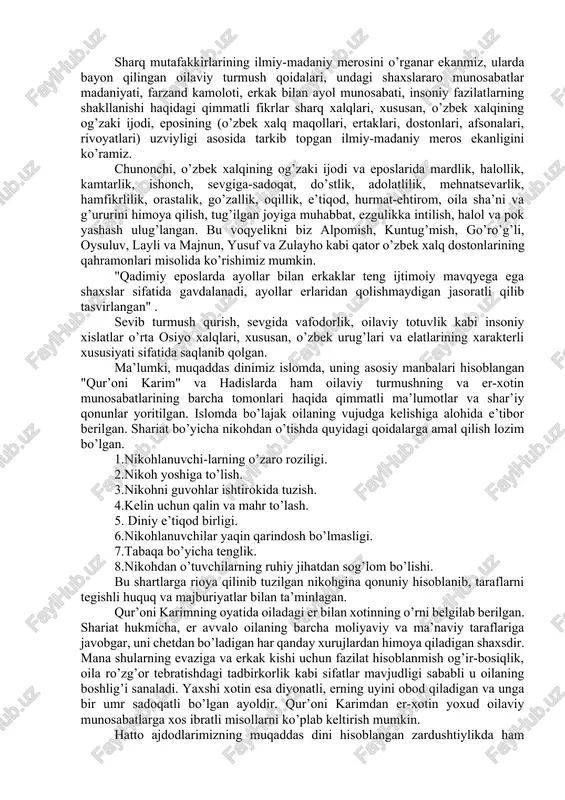 usuf xos hojib, alisher navoiy, husayn voiz koshifiy, zahiriddin muhammad bobur, rizouddin ibn faxruddin, ahmad donish, abdulla avloniy, fitrat va boshqalarning asarlarida markaziy osiyoda yashab kelayotgan xalqlar, jumladan, o’zbek xalqining oilaviy hayoti, undagi o’zaro munosabatlarning (ayniqsa er-xotin) milliy psixologik xususiyatlari, er-xotinning burch va vazifalari, oilaning turmush tarzi va tarbiyaviy muhiti va boshqalar haqida qimmatli fikrlar mavjud. oilaviy turmush va undagi shaxslararo munosabatlar madaniyatiga xos masalalar buyuk muhaddis allomalar muhammad ibn ismoil buxoriy, at-termiziy ijodlarida hamda tasavvuf falsafasining yirik namoyandalari bo’lmish ahmad yassaviy, baxovuddin naqshband, najmiddin kubro tariqatlarida ham keng yoritilgandir. sharq mutafakkirlarining ilmiy-madaniy merosini o’rganar ekanmiz, ularda bayon qilingan oilaviy turmush qoidalari, undagi shaxslararo munosabatlar madaniyati, farzand kamoloti, erkak bilan ayol munosabati, insoniy fazilatlarning shakllanishi haqidagi qimmatli fikrlar sharq xalqlari, xususan, o’zbek xalqining og’zaki ijodi, eposining (o’zbek xalq maqollari, ertaklari, dostonlari, afsonalari, rivoyatlari) uzviyligi asosida tarkib topgan ilmiy-madaniy meros ekanligini ko’ramiz. chunonchi, o’zbek xalqining og’zaki ijodi va eposlarida mardlik, halollik, …
