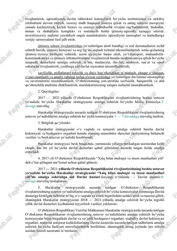 k keng jamoatchilik muhokamasi natijasida ishlab chiqilgan hamda quyidagilarni nazarda tutadigan 2017 — 2021-yillarda o‘zbekiston respublikasini rivojlantirishning beshta ustuvor yo‘nalishi bo‘yicha harakatlar strategiyasi (keyingi o‘rinlarda — harakatlar strategiyasi) 1-ilovaga muvofiq tasdiqlansin: davlat va jamiyat qurilishini takomillashtirishga yo‘naltirilgan demokratik islohotlarni chuqurlashtirish va mamlakatni modernizatsiya qilishda parlamentning hamda siyosiy partiyalarning rolini yanada kuchaytirish, davlat boshqaruvi tizimini isloh qilish, davlat xizmatining tashkiliy-huquqiy asoslarini rivojlantirish, “elektron hukumat” tizimini takomillashtirish, davlat xizmatlari sifati va samarasini oshirish, jamoatchilik nazorati mexanizmlarini amalda tatbiq etish, fuqarolik jamiyati institutlari hamda ommaviy axborot vositalari rolini kuchaytirish; qonun ustuvorligini ta’minlash va sud-huquq tizimini yanada isloh qilishga yo‘naltirilgan sud hokimiyatining chinakam mustaqilligini hamda fuqarolarning huquq va erkinliklarini ishonchli himoya qilish kafolatlarini mustahkamlash, ma’muriy, jinoyat, fuqarolik va xo‘jalik qonunchiligini, jinoyatchilikka qarshi kurashish va huquqbuzarliklarning oldini olish tizimi samarasini oshirish, sud jarayonida tortishuv tamoyilini to‘laqonli joriy etish, yuridik yordam va huquqiy xizmatlar sifatini tubdan yaxshilash; iqtisodiyotni yanada rivojlantirish va liberallashtirishga yo‘naltirilgan makroiqtisodiy barqarorlikni mustahkamlash …