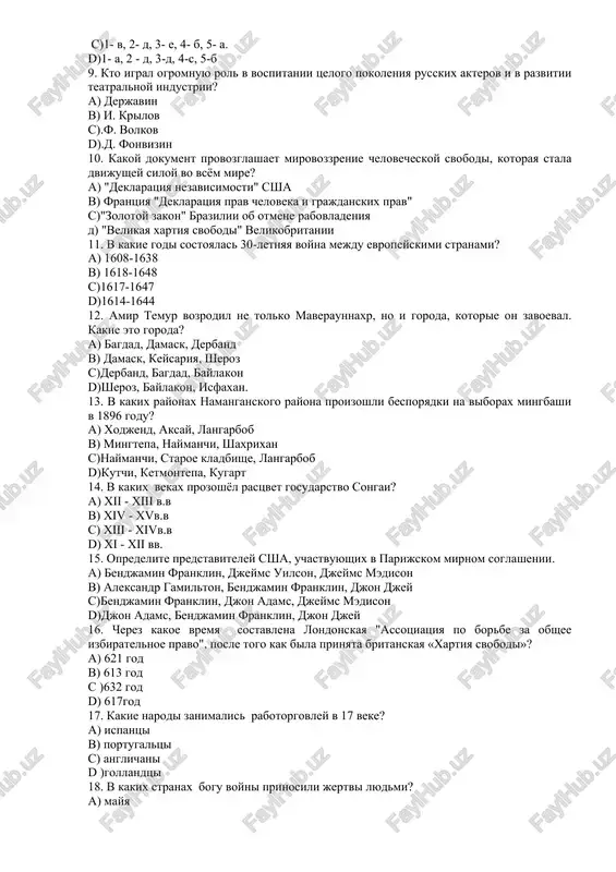fonvizin 10. kakoy dokument provozglashaet mirovozzrenie chelovecheskoy svobodi, kotoraya stala dvijushey siloy vo vsyom mire? a) "deklaratsiya nezavisimosti" ssha b) frantsiya "deklaratsiya prav cheloveka i grajdanskix prav" c)"zolotoy zakon" brazilii ob otmene rabovladeniya d) "velikaya xartiya svobodi" velikobritanii 11. v kakie godi sostoyalas 30-letnyaya voyna mejdu evropeyskimi stranami? a) 1608-1638 b) 1618-1648 c)1617-1647 d)1614-1644 12. amir temur vozrodil ne tolko maveraunnaxr, no i goroda, kotorie on zavoeval. kakie eto goroda? a) bagdad, damask, derband b) damask, keysariya, sheroz c)derband, bagdad, baylakon d)sheroz, baylakon, isfaxan. 13. v kakix rayonax namanganskogo rayona proizoshli besporyadki na viborax mingbashi v 1896 godu? a) xodjend, aksay, langarbob b) mingtepa, naymanchi, shaxrixan c)naymanchi, staroe kladbishe, langarbob d)kutchi, ketmontepa, kugart 14. v kakix vekax prozoshyol rastsvet gosudarstvo songai? a) xii - xiii v.v b) xiv - xvv.v c) xiii - xivv.v d) xi - xii vv. 15. opredelite predstaviteley ssha, uchastvuyushix v parijskom mirnom soglashenii. a) bendjamin …