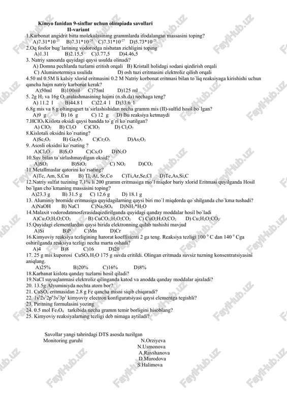 c)ti,ar,se,cl d)te,as,si,c 16.natriy sulfat tuzining 7.1% li 200 gramm eritmasiga mo`l miqdor bariy xlorid eritmasi quyilganda hosil bo`lgan cho`kmaning massasini toping? a)23.3 g b) 31.5 g c) 12.6 g d) 18.1 g 17. aluminiy bromide eritmasiga quyidagilarning qaysi biri mo`l miqdorda qo`shilganda cho`kma tushadi? a)naoh b) nacl c)na2so4 d)nh3*h2o 18.h2s ning h ga va havoga nisbatan zichligini toping 19.kimyo reaksiya tezligi deb nimaga aytiladi? 20.kimyoviy muvozanat nima va uni siljitish yo`llarini ayting? 21.oddiy shishaning formulasini yozing? 22.qaytar reaksiya deb nimaga aytiladi? 23.piritning formulasini yozing 24. temir atomida nechta d-elektron mavjud? 25.0.5 mol fe3o4 tarkibida necha gramm temir borligini hisoblang? savollar yangi tahrirdagi dts asosda tuzilgan monitoring guruhi n.orziyeva n.usmonova a.ravshanova d.murodova s.halimova kimyo fanidan 9-sinflar uchun olimpiada savollari ii-variant 1.karbonat angidrit bitta molekulasining grammlarda ifodalangan massasini toping? a)7.31*10-23 b)7.31*10-24 c)7.31*10-27 d)5.73*10-23 2.oq fosfor bug`larining vodorodga nisbatan zichligini toping a)1.31 b)2.15,5 c)3.77,5 d)4.46,5 3. natriy sanoatda quyidagi qaysi usulda olinadi? a) …