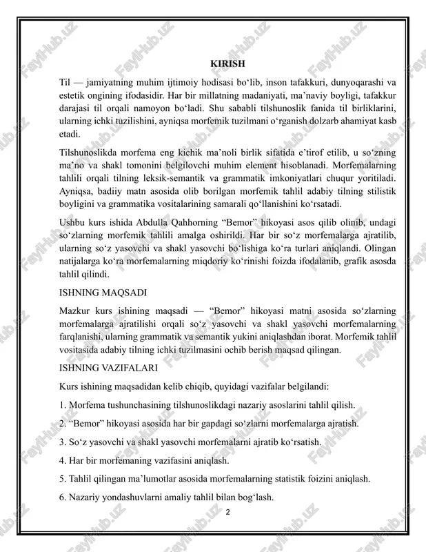iborat. morfemik tahlil vositasida adabiy tilning ichki tuzilmasini ochib berish maqsad qilingan. ishning vazifalari kurs ishining maqsadidan kelib chiqib, quyidagi vazifalar belgilandi: 1. morfema tushunchasining tilshunoslikdagi nazariy asoslarini tahlil qilish. 2. “bemor” hikoyasi asosida har bir gapdagi so‘zlarni morfemalarga ajratish. 3. so‘z yasovchi va shakl yasovchi morfemalarni ajratib ko‘rsatish. 4. har bir morfemaning vazifasini aniqlash. 5. tahlil qilingan ma’lumotlar asosida morfemalarning statistik foizini aniqlash. 6. nazariy yondashuvlarni amaliy tahlil bilan bog‘lash. ishning dolzarbligi bugungi kunda tilshunoslikda morfemik tahlil usullari nafaqat nazariy, balki amaliy jihatdan ham keng qo‘llanilmoqda. morfema — tilning eng muhim birliklaridan biri bo‘lib, uni tahlil qilish orqali tilning grammatik qurilishi, ifodaviy imkoniyatlari aniqlanadi. ayniqsa, badiiy matn asosida o‘tkazilgan morfemik tahlil o‘zbek adabiy tilining zamonaviy holati, til vositalarining badiiy maqsadlar uchun qanday ishlatilishini o‘rganishda muhim vositadir. kurs ishi obyekti kurs ishining obyekti – o‘zbek adabiy tili tizimida faol ishlatiladigan morfemalar tizimi. kurs ishi predmeti kurs ishining predmeti – “bemor” …