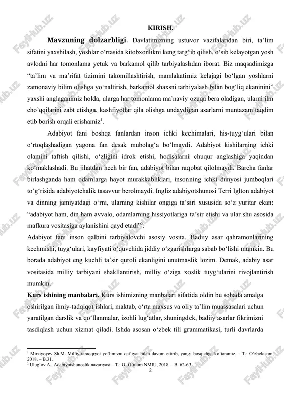 gini idrok etishi, hodisalarni chuqur anglashiga yaqindan ko‘maklashadi. bu jihatdan hech bir fan, adabiyot bilan raqobat qilolmaydi. barcha fanlar birlashganda ham odamlarga hayot murakkabliklari, insonning ichki dunyosi jumboqlari to‘g‘risida adabiyotchalik tasavvur berolmaydi. ingliz adabiyotshunosi terri iglton adabiyot va dinning jamiyatdagi o‘rni, ularning kishilar ongiga ta’siri xususida so‘z yuritar ekan: “adabiyot ham, din ham avvalo, odamlarning hissiyotlariga ta’sir etishi va ular shu asosida mafkura vositasiga aylanishini qayd etadi”[footnoteref:2]. [2: ulugʻov a., adabiyotshunoslik nazariyasi. –t.: gʻ.gʻulom nmiu, 2018. – b. 62-63.] adabiyot fani inson qalbini tarbiyalovchi asosiy vosita. badiiy asar qahramonlarining kechmishi, tuygʻulari, kayfiyati oʻquvchida jiddiy oʻzgarishlarga sabab boʻlishi mumkin. bu borada adabiyot eng kuchli ta’sir quroli ekanligini unutmaslik lozim. demak, adabiy asar vositasida milliy tarbiyani shakllantirish, milliy oʻziga xoslik tuygʻularini rivojlantirish mumkin. kurs ishining manbalari. kurs ishimizning manbalari sifatida oldin bu sohada amalga oshirilgan ilmiy-tadqiqot ishlari, maktab, o‘rta maxsus va oliy ta’lim muassasalari uchun yaratilgan darslik va qo‘llanmalar, izohli lug‘atlar, shuningdek, …