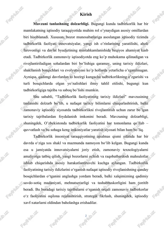 esa u jamiyatda innovatsiyalarni joriy etish, zamonaviy texnologiyalarni amaliyotga tatbiq qilish, yangi bozorlarni ochish va raqobatbardosh mahsulotlar ishlab chiqarishda asosiy harakatlantiruvchi kuchga aylangan. tadbirkorlik faoliyatining tarixiy ildizlarini o‘rganish nafaqat iqtisodiy rivojlanishning qanday bosqichlardan o‘tganini anglashga yordam beradi, balki xalqimizning qadimiy savdo-sotiq madaniyati, mehnatsevarligi va tashabbuskorligini ham yoritib beradi. bu boradagi tarixiy tajribalarni o‘rganish orqali zamonaviy tadbirkorlar o‘z faoliyatini oqilona rejalashtirish, strategik fikrlash, shuningdek, iqtisodiy xavf-xatarlarni oldindan baholashga erishadilar. o‘zbekiston respublikasida tadbirkorlik faoliyatini rivojlantirish davlat siyosatining ustuvor yo‘nalishlaridan biri hisoblanadi. prezident farmonlari, qonunlar va qarorlar orqali kichik va o‘rta biznes subyektlariga keng imkoniyatlar yaratilmoqda. bu holat mavzuning dolzarbligini yanada oshiradi, chunki tadbirkorlikning tarixiy ildizlarini chuqur o‘rganish — kelajakdagi samarali siyosiy va iqtisodiy islohotlar uchun mustahkam ilmiy asos yaratadi. shu nuqtai nazardan, ushbu kurs ishida tadbirkorlik faoliyatining qadimiy bosqichlari, o‘rta asrlardagi rivojlanish yo‘llari, sanoat inqilobidan keyingi transformatsiyasi va o‘zbekistonda bu sohaga xos tarixiy holatlar chuqur o‘rganiladi. kurs ishining ob’ekti va predmeti. ob'ekti: …