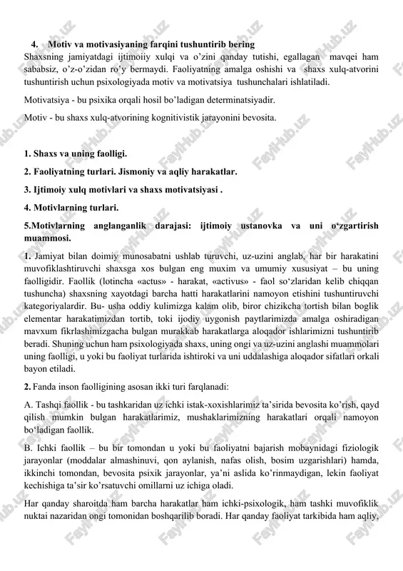 ing mehnatga, odamlarga va o’z-o’ziga munosabatlaridan kelib chiqadi va undagi xarakter xususiyatlarini ham belgilaydi. ularning har birimizda real shart-sharoitlarda namoyon bo’lishini biror mas’uliyatli ish oldidan o’zimizni tutishimiz va muvaffaqiyatlarga erishishimiz bilan baholasak bo’ladi. 1. motivatsiyasi oshirishda nimalarga e'tibor qaratgan bo‘lar edingiz? biror bir ishni boshlashdan oldin aniq maqsad va natijani belgilab olaman.o'zingiz xohlagan maqsadga erishganingizni tasavvur qilsangiz, siz o'zingiz bajaradigan vazifani bajarish uchun kuch,energiya va qadamlarni belgilab ololasiz.siz duch keladigan to’siqlardan keyingi natija qanchalik sizni ruhlantira oladi,qanchalik sizga kerak va muhumligini anglab olish, sizni bu qiyinchiliklardan oson o’tishga yordam beradi. 4. motiv va motivasiyaning farqini tushuntirib bering shaxsning jamiyatdagi ijtimoiiy xulqi va o’zini qanday tutishi, egallagan mavqei ham sababsiz, o’z-o’zidan ro’y bermaydi. faoliyatning amalga oshishi va shaxs xulq-atvorini tushuntirish uchun psixologiyada motiv va motivatsiya tushunchalari ishlatiladi. motivatsiya - bu psixika orqali hosil bo’ladigan determinatsiyadir. motiv - bu shaxs xulq-atvorining kognitivistik jarayonini bevosita. 1. shaxs va uning faolligi. 2. faoliyatning turlari. …