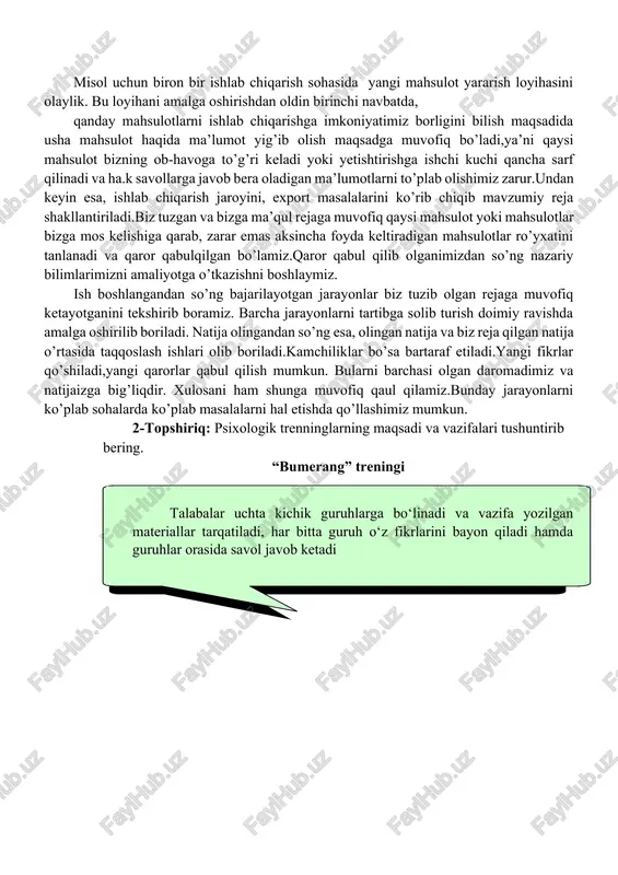 zga mos kelishiga qarab, zarar emas aksincha foyda keltiradigan mahsulotlar ro’yxatini tanlanadi va qaror qabulqilgan bo’lamiz.qaror qabul qilib olganimizdan so’ng nazariy bilimlarimizni amaliyotga o’tkazishni boshlaymiz. ish boshlangandan so’ng bajarilayotgan jarayonlar biz tuzib olgan rejaga muvofiq ketayotganini tekshirib boramiz. barcha jarayonlarni tartibga solib turish doimiy ravishda amalga oshirilib boriladi. natija olingandan so’ng esa, olingan natija va biz reja qilgan natija o’rtasida taqqoslash ishlari olib boriladi.kamchiliklar bo’sa bartaraf etiladi.yangi fikrlar qo’shiladi,yangi qarorlar qabul qilish mumkun. bularni barchasi olgan daromadimiz va natijaizga big’liqdir. xulosani ham shunga muvofiq qaul qilamiz.bunday jarayonlarni ko’plab sohalarda ko’plab masalalarni hal etishda qo’llashimiz mumkun. 2-topshiriq: psixologik trenninglarning maqsadi va vazifalari tushuntirib bering. “bumerang” treningi talabalar uchta kichik guruhlarga bo‘linadi va vazifa yozilgan materiallar tarqatiladi, har bitta guruh o‘z fikrlarini bayon qiladi hamda guruhlar orasida savol javob ketadi «bumerang» texnologiyasi”: mazkur texnologiya bir mashg’ulot davomida o’quv materialini chuqur va yaxlit holatda o’rganish, ijodiy tushunib etish, erkin egallashga yo’naltirilgan. u turli …