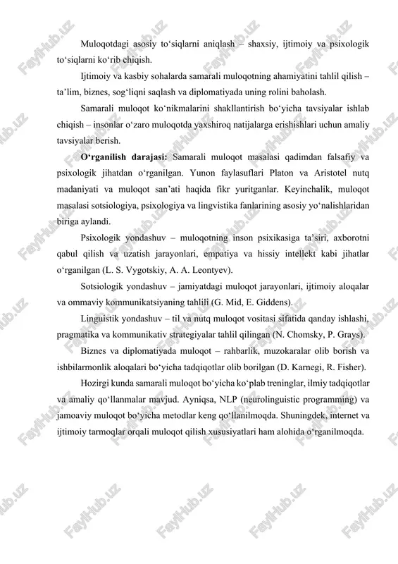 znes, sog‘liqni saqlash va diplomatiyada uning rolini baholash. samarali muloqot ko‘nikmalarini shakllantirish bo‘yicha tavsiyalar ishlab chiqish – insonlar o‘zaro muloqotda yaxshiroq natijalarga erishishlari uchun amaliy tavsiyalar berish. o‘rganilish darajasi: samarali muloqot masalasi qadimdan falsafiy va psixologik jihatdan o‘rganilgan. yunon faylasuflari platon va aristotel nutq madaniyati va muloqot san’ati haqida fikr yuritganlar. keyinchalik, muloqot masalasi sotsiologiya, psixologiya va lingvistika fanlarining asosiy yo‘nalishlaridan biriga aylandi. psixologik yondashuv – muloqotning inson psixikasiga ta’siri, axborotni qabul qilish va uzatish jarayonlari, empatiya va hissiy intellekt kabi jihatlar o‘rganilgan (l. s. vygotskiy, a. a. leontyev). sotsiologik yondashuv – jamiyatdagi muloqot jarayonlari, ijtimoiy aloqalar va ommaviy kommunikatsiyaning tahlili (g. mid, e. giddens). linguistik yondashuv – til va nutq muloqot vositasi sifatida qanday ishlashi, pragmatika va kommunikativ strategiyalar tahlil qilingan (n. chomsky, p. grays). biznes va diplomatiyada muloqot – rahbarlik, muzokaralar olib borish va ishbilarmonlik aloqalari bo‘yicha tadqiqotlar olib borilgan (d. karnegi, r. fisher). hozirgi kunda samarali muloqot …