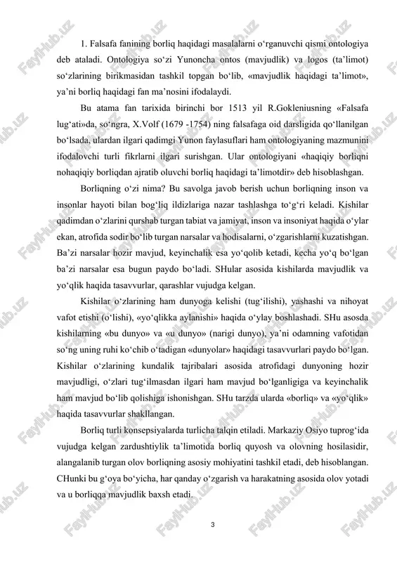 keyinchalik ham mavjud bo‘lib qolishiga ishonishgan. shu tarzda ularda «borliq» va «yo‘qlik» haqida tasavvurlar shakllangan. borliq turli konsepsiyalarda turlicha talqin etiladi. markaziy osiyo tuprog‘ida vujudga kelgan zardushtiylik ta’limotida borliq quyosh va olovning hosilasidir, alangalanib turgan olov borliqning asosiy mohiyatini tashkil etadi, deb hisoblangan. chunki bu g‘oya bo‘yicha, har qanday o‘zgarish va harakatning asosida olov yotadi va u borliqqa mavjudlik baxsh etadi. qadimgi yunon faylasufi suqrot borliqni bilim bilan qiyoslaydi va uningcha, biror narsa, biz uni bilsakkina bor bo‘ladi, insonning bilimi qancha keng bo‘lsa, u shuncha keng borliqni qamrab oladi, deb hisoblaydi. qadimgi dunyoning atomist olimi demokrit borliq atomlar majmuasidan iborat deb tushuntirgan. uning fikricha, borliqning mohiyati uning mavjudligidadir. mavjud bo‘lmagan narsa yo‘qlikdir. islom ta’limotida esa borliq bu ilohiy voqelikdir. ya’ni u olloh yaratgan mavjudlikdir. bu borada vahdati vujud va vahdati mavjud ta’limotlari bo‘lgan. islom diniga mansub mutafakkirlar borliq haqidagi ta’limotni har taraflama rivojlantirganlar. masalan, forobiy fikricha, ilk borliq azaliy ollohning …