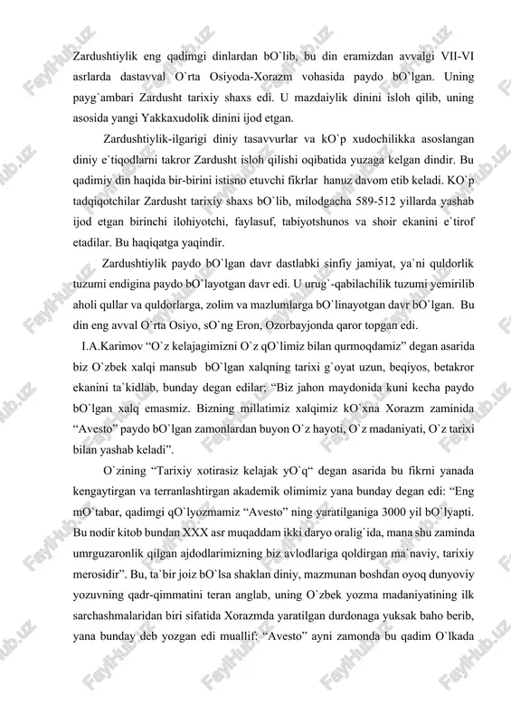 ta`bir joiz bo`lsa shaklan diniy, mazmunan boshdan oyoq dunyoviy yozuvning qadr-qimmatini teran anglab, uning o`zbek yozma madaniyatining ilk sarchashmalaridan biri sifatida xorazmda yaratilgan durdonaga yuksak baho berib, yana bunday deb yozgan edi muallif: “avesto” ayni zamonda bu qadim o`lkada buyuk davlat, buyuk ma`naviyat, buyuk madaniyat bo`lganidan guvohlik beruvchi tarixiy hujjatdirki, uni hech kim inkor etolmaydi”. butun o`rta osiyo xalqlari, jumladan o`zbek xalqi moddiy va ma`naviy madaniyatining beshigi xorazm vahasi va u yerda yashagan turkiy elatlar bo`lgan. shulardan keyinchalik o`zbek elati, so`ng xalqi, millati tashkil topgan. i.a..karimov yuqorida qayd etilgan asarida juda o`rinli qayt qilganidek, xorazm davlati tarixini biz 2700 yillik tarix deb bilamiz. bu o`rinda birinchi davlat tashkil topgandan keyingi “yozma tarix” nazarda tutilgan. yunon, xitoy tarixchi sayyohlari o`z xotiralarida yozib qoldirgan,keyin zardushtiylik yozuvlarida berilgan tarixiy dalillar g`oyat o`rinli tarzda nazarda tutilgan. xorazmda o`troq hayot undan ham birmuncha oldin yuzaga kelgan; davlat esa uning maxsuli tarzida tashkil topgan. bu haqda …