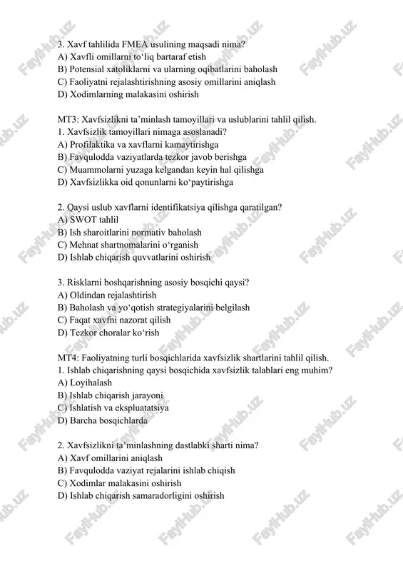 . risklarni boshqarishning asosiy bosqichi qaysi? a) oldindan rejalashtirish b) baholash va yo‘qotish strategiyalarini belgilash c) faqat xavfni nazorat qilish d) tezkor choralar ko‘rish mt4: faoliyatning turli bosqichlarida xavfsizlik shartlarini tahlil qilish. 1. ishlab chiqarishning qaysi bosqichida xavfsizlik talablari eng muhim? a) loyihalash b) ishlab chiqarish jarayoni c) ishlatish va ekspluatatsiya d) barcha bosqichlarda 2. xavfsizlikni ta’minlashning dastlabki sharti nima? a) xavf omillarini aniqlash b) favqulodda vaziyat rejalarini ishlab chiqish c) xodimlar malakasini oshirish d) ishlab chiqarish samaradorligini oshirish 3. ishlab chiqarishdagi avariyalarning oldini olish uchun qanday uslub qo‘llaniladi? a) avariyalarga javob berish rejalarini tuzish b) avariyalar bo‘yicha ma’lumotlarni statistik tahlil qilish c) faqat favqulodda vaziyatlarda harakat qilish d) xodimlarga xavfsizlik bo‘yicha ta’lim berish mt5: faoliyat xavfsizligini ta’minlashning ergonomik ko‘rsatkichlarini tahlil qilish. 1. ergonomikaning asosiy maqsadi nima? a) ish samaradorligini oshirish va inson salomatligini saqlash b) ishlab chiqarish jarayonlarini avtomatlashtirish c) ish sharoitlarini ekologik jihatdan tekshirish d) ishlab chiqarishdagi texnik …