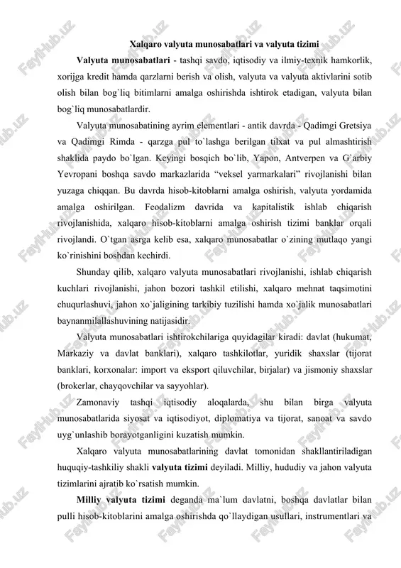 valyuta munosabatlarida siyosat va iqtisodiyot, diplomatiya va tijorat, sanoat va savdo uyg`unlashib borayotganligini kuzatish mumkin. xalqaro valyuta munosabatlarining davlat tomonidan shakllantiriladigan huquqiy-tashkiliy shakli valyuta tizimi deyiladi. milliy, hududiy va jahon valyuta tizimlarini ajratib ko`rsatish mumkin. milliy valyuta tizimi deganda ma`lum davlatni, boshqa davlatlar bilan pulli hisob-kitoblarini amalga oshirishda qo`llaydigan usullari, instrumentlari va milliy organlarining umumiy yig`indisi tushuniladi. milliy valyuta tizimi nisbatan mustaqil va faoliyat doirasi milliy chegaralardan chiqsada, u mamlakat pul-kredit tizimining tarkibiy qismi hisoblanadi. milliy va jahon valyutalar tizimlari aloqasi va rivojlanishi, ularning elementlarida namoyon bo`ladi (1-jadval). hududiy valyuta tizimi - milliy va jahon valyuta tizimlarining oraliq elementi hisoblanib, u mamlakatlar hududiy guruhi integratsiyasiga xizmat qiladi. bunga misol qilib, yevropa valyuta-iqtisodiy ittifoqini keltirish mumkin. jahon valyuta tizimi - bu, alohida olingan milliy iqtisodiyotni jahon xo`jaligi bilan bog`lovchi mexanizmdir. 1-jadval milliy va jahon valyuta tizimining asosiy elementlari milliy valyuta tizimi jahon valyuta tizimi milliy valyuta milliy valyutani konvertirlanish shartlari milliy …