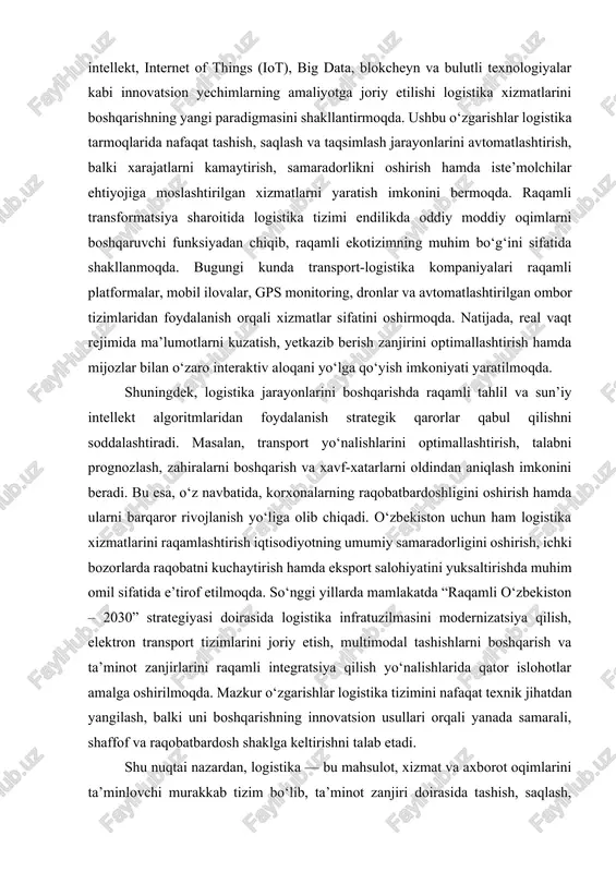 larini avtomatlashtirish, balki xarajatlarni kamaytirish, samaradorlikni oshirish hamda iste’molchilar ehtiyojiga moslashtirilgan xizmatlarni yaratish imkonini bermoqda. raqamli transformatsiya sharoitida logistika tizimi endilikda oddiy moddiy oqimlarni boshqaruvchi funksiyadan chiqib, raqamli ekotizimning muhim bo‘g‘ini sifatida shakllanmoqda. bugungi kunda transport-logistika kompaniyalari raqamli platformalar, mobil ilovalar, gps monitoring, dronlar va avtomatlashtirilgan ombor tizimlaridan foydalanish orqali xizmatlar sifatini oshirmoqda. natijada, real vaqt rejimida ma’lumotlarni kuzatish, yetkazib berish zanjirini optimallashtirish hamda mijozlar bilan o‘zaro interaktiv aloqani yo‘lga qo‘yish imkoniyati yaratilmoqda. shuningdek, logistika jarayonlarini boshqarishda raqamli tahlil va sun’iy intellekt algoritmlaridan foydalanish strategik qarorlar qabul qilishni soddalashtiradi. masalan, transport yo‘nalishlarini optimallashtirish, talabni prognozlash, zahiralarni boshqarish va xavf-xatarlarni oldindan aniqlash imkonini beradi. bu esa, o‘z navbatida, korxonalarning raqobatbardoshligini oshirish hamda ularni barqaror rivojlanish yo‘liga olib chiqadi. o‘zbekiston uchun ham logistika xizmatlarini raqamlashtirish iqtisodiyotning umumiy samaradorligini oshirish, ichki bozorlarda raqobatni kuchaytirish hamda eksport salohiyatini yuksaltirishda muhim omil sifatida e’tirof etilmoqda. so‘nggi yillarda mamlakatda “raqamli o‘zbekiston – 2030” strategiyasi doirasida logistika …