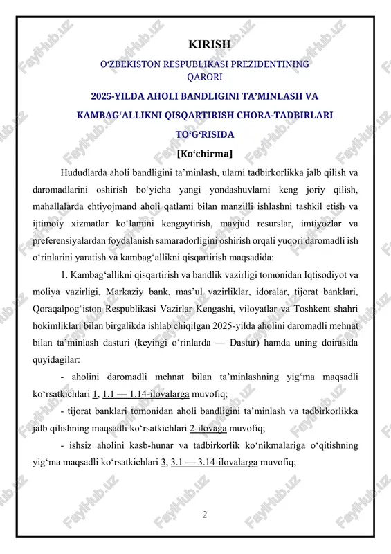 rsatkichlari 3, 3.1 — 3.14-ilovalarga muvofiq; - aholini kambag‘allikdan chiqarishning maqsadli ko‘rsatkichlari 4, 4.1 — 4.14-ilovalarga muvofiq; - yangi yondashuvlar asosida aholi bandligini ta’minlash, tadbirkorlikka jalb qilish hamda kambag‘allikdan chiqarish bo‘yicha “yo‘l xaritasi” 5-ilovaga muvofiq tasdiqlansin.[footnoteref:1] [1: o‘zbekiston respublikasi vazirlar mahkamasining “aholini ijtimoiy himoya qilish tizimini yanada takomillashtirish hamda sohaga zamonaviy axborotkommunikatsiya texnologiyalarini keng joriy etish chora-tadbirlari to‘g‘risida”gi 2021 yil 5 mart, 122-son qarori. https://lex.uz/docs/5319768 ] vazirlar mahkamasi (j. qo‘chqorov) ikki hafta muddatda mutasaddi vazirlik va idoralar tomonidan dastur doirasida sektorlar va mahallalar kesimidagi oyma-oy maqsadli ko‘rsatkichlar qoraqalpog‘iston respublikasi jo‘qorg‘i kengesi, xalq deputatlari viloyatlar, toshkent shahar, tuman va shahar kengashlarida muhokamadan o‘tkazilishini ta’minlasin. 2. 2025-yilda dastur ijrosi doirasida 5,2 million aholini ish bilan band qilish maqsadida: a) markaziy bank (t. ishmetov), kambag‘allikni qisqartirish va bandlik vazirligi (b. zaxidov), iqtisodiyot va moliya vazirligi (i. norqulov): tadbirkorlarni moliyaviy qo‘llab-quvvatlash, ularning muammolarini hal qilish hamda faoliyatini kengaytirish hisobiga 1 470 ming nafar; ishsizlarni …