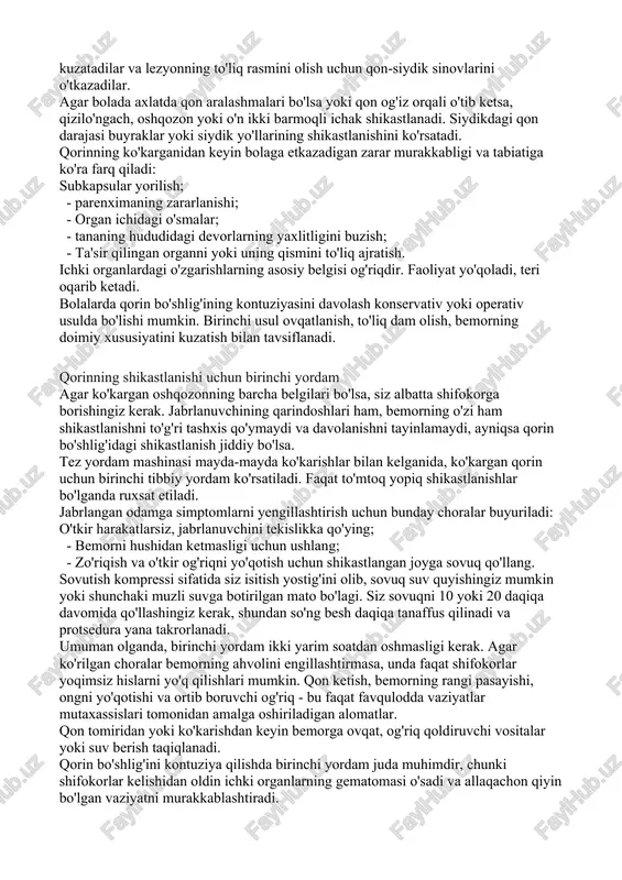 boladan, ham atrofdagi odamlardan anamnezni yig'ishi kerak. eng muhim nuqta, bolada qorin bo'shlig'idagi shikastlanish nimaga olib kelishi mumkinligi haqida tasavvurga ega bo'lish uchun nima bo'lganini aniqlab olishdir. shifokorlar yurak urish tezligini, qon bosimini, haroratning bor yoki yo'qligini kuzatadilar va lezyonning to'liq rasmini olish uchun qon-siydik sinovlarini o'tkazadilar. agar bolada axlatda qon aralashmalari bo'lsa yoki qon og'iz orqali o'tib ketsa, qizilo'ngach, oshqozon yoki o'n ikki barmoqli ichak shikastlanadi. siydikdagi qon darajasi buyraklar yoki siydik yo'llarining shikastlanishini ko'rsatadi. qorinning ko'karganidan keyin bolaga etkazadigan zarar murakkabligi va tabiatiga ko'ra farq qiladi: subkapsular yorilish; - parenximaning zararlanishi; - organ ichidagi o'smalar; - tananing hududidagi devorlarning yaxlitligini buzish; - ta'sir qilingan organni yoki uning qismini to'liq ajratish. ichki organlardagi o'zgarishlarning asosiy belgisi og'riqdir. faoliyat yo'qoladi, teri oqarib ketadi. bolalarda qorin bo'shlig'ining kontuziyasini davolash konservativ yoki operativ usulda bo'lishi mumkin. birinchi usul ovqatlanish, to'liq dam olish, bemorning doimiy xususiyatini kuzatish bilan tavsiflanadi. qorinning shikastlanishi uchun birinchi …