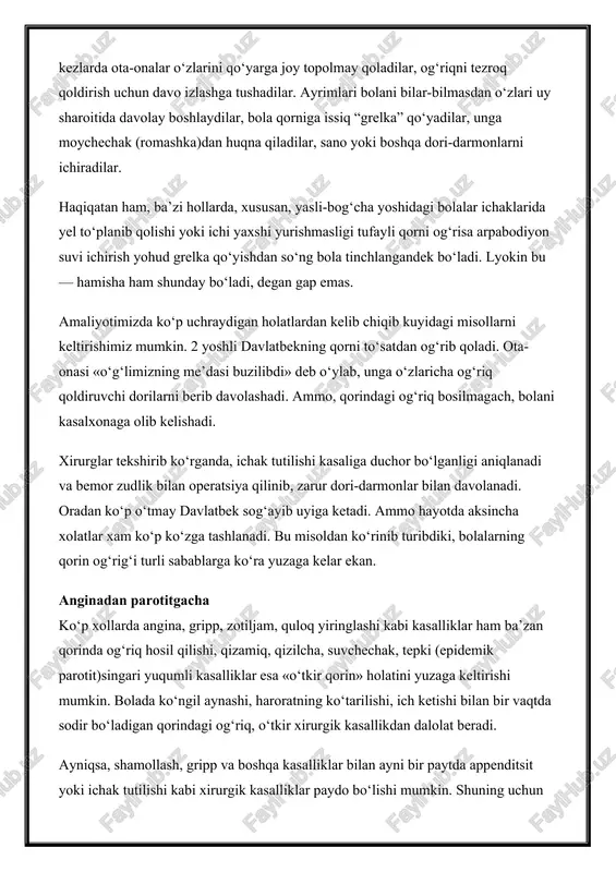 qni tezroq qoldirish uchun davo izlashga tushadilar. ayrimlari bolani bilar-bilmasdan o‘zlari uy sharoitida davolay boshlaydilar, bola qorniga issiq “grelka” qo‘yadilar, unga moychechak (romashka)dan huqna qiladilar, sano yoki boshqa dori-darmonlarni ichiradilar. haqiqatan ham, ba’zi hollarda, xususan, yasli-bog‘cha yoshidagi bolalar ichaklarida yel to‘planib qolishi yoki ichi yaxshi yurishmasligi tufayli qorni og‘risa arpabodiyon suvi ichirish yohud grelka qo‘yishdan so‘ng bola tinchlangandek bo‘ladi. lyokin bu — hamisha ham shunday bo‘ladi, degan gap emas. amaliyotimizda ko‘p uchraydigan holatlardan kelib chiqib kuyidagi misollarni keltirishimiz mumkin. 2 yoshli davlatbekning qorni to‘satdan og‘rib qoladi. ota-onasi «o‘g‘limizning me’dasi buzilibdi» deb o‘ylab, unga o‘zlaricha og‘riq qoldiruvchi dorilarni berib davolashadi. ammo, qorindagi og‘riq bosilmagach, bolani kasalxonaga olib kelishadi. xirurglar tekshirib ko‘rganda, ichak tutilishi kasaliga duchor bo‘lganligi aniqlanadi va bemor zudlik bilan operatsiya qilinib, zarur dori-darmonlar bilan davolanadi. oradan ko‘p o‘tmay davlatbek sog‘ayib uyiga ketadi. ammo hayotda aksincha xolatlar xam ko‘p ko‘zga tashlanadi. bu misoldan ko‘rinib turibdiki, bolalarning qorin og‘rig‘i turli sabablarga …