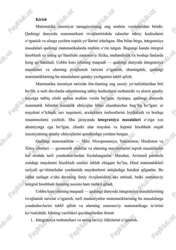 y rivojlanishini aks ettiradi, balki zamonaviy integral hisoblash fanining asosini ham tashkil qiladi. ushbu kurs ishining maqsadi — qadimgi dunyoda integratsiya masalalarining rivojlanish tarixini o‘rganish, turli madaniyatlar matematiklarining bu masalalarga yondashuvlarini tahlil qilish va ularning zamonaviy matematikaga ta’sirini ko‘rsatishdir. ishning vazifalari quyidagilardan iborat: 1. integratsiya tushunchasi va uning tarixiy ildizlarini o‘rganish. 2. qadimgi misr, mesopotamiya, yunon, hind va xitoy matematiklarining integratsiya masalalarini yechish usullarini tahlil qilish. 3. qadimgi dunyo matematik tajribasining zamonaviy integral hisoblash faniga ta’sirini aniqlash. kirish qismida keltirilgan asosiy nuqtalar ish davomida batafsil yoritiladi, qadimgi matematiklar yondashuvlari va ularning amaliy natijalari tahlil qilinadi. matematika insoniyat tarixida ilm-fanning eng muhim yo‘nalishlaridan biri bo‘lib, u turli davrlarda odamlarning tabiiy hodisalarni tushunishi va ularni amaliy hayotga tatbiq etishi uchun asosiy vosita bo‘lgan. ayniqsa, qadimgi dunyoda matematik bilimlar kundalik ehtiyojlar bilan chambarchas bog‘liq bo‘lgan: er maydonini o‘lchash, suv taqsimoti, arxitektura va qurilish inshootlarini loyihalash, astronomik kuzatishlar va iqtisodiy hisob-kitoblar. shu jarayonda integratsiya …