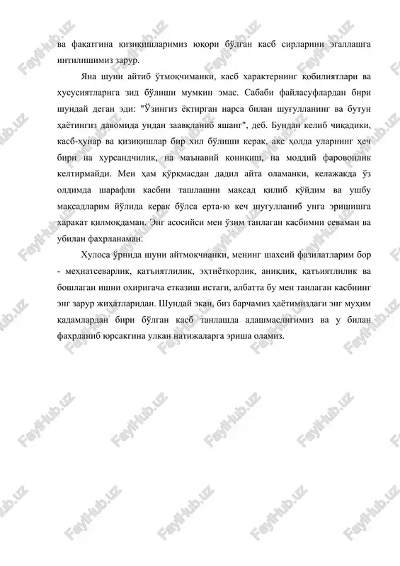 ma'naviy qoniqish, na moddiy farovonlik keltirmaydi. men ham qo'rqmasdan dadil ayta olamanki, kelajakda o'z oldimda sharafli kasbni tashlashni maqsad qilib qo'ydim va ushbu maqsadlarim yo'lida kerak bo'lsa erta-yu kech shug'ullanib unga erishishga xarakat qilmoqdaman. eng asosiysi men o'zim tanlagan kasbimni sevaman va ubilan faxrlanaman. xulosa o'rnida shuni aytmoqchianki, mening shaxsiy fazilatlarim bor - mehnatsevarlik, qat'iyatlilik, ehtiyotkorlik, aniqlik, qat'iyatlilik va boshlagan ishni oxirigacha etkazish istagi, albatta bu men tanlagan kasbning eng zarur jihatlaridan. shunday ekan, biz barchamiz hayotimizdagi eng muhim qadamlardan biri bo'lgan kasb tanlashda adashmasligimiz va u bilan faxrlanib yursakgina ulkan natijalarga erisha olamiz.
