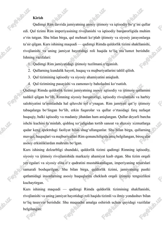 ing pastki qatlamidagi insonlarning asosiy huquqlarini cheklash orqali ijtimoiy tengsizlikni kuchaytirgan. kurs ishining maqsadi — qadimgi rimda quldorlik tizimining shakllanishi, rivojlanishi va uning jamiyat hayotidagi roli haqida tizimli va ilmiy yondashuv bilan to‘liq tasavvur berishdir. shu maqsadni amalga oshirish uchun quyidagi vazifalar belgilangan: 1. qadimgi rim jamiyatining ijtimoiy tuzilishini, uning qatlamlarini va ular o‘rtasidagi huquqiy farqlarni o‘rganish. 2. qullar mehnati va kundalik hayoti, huquqiy maqomi va ijtimoiy vazifalarini tahlil qilish. 3. qul tizimining iqtisodiy va siyosiy ahamiyatini aniqlash, rim imperiyasining rivojlanishiga qo‘shgan hissasini o‘rganish. 4. quldorlik tizimining pasayish sabablari va natijalarini, shu jumladan manumissiya jarayonlarini ko‘rib chiqish. mazkur ish orqali qadimgi rimda quldorlik tizimi nafaqat iqtisodiy jarayonlarni, balki ijtimoiy va siyosiy munosabatlarni shakllantirganligini, shuningdek, inson huquqlari va erkinliklari bilan bog‘liq muammolarni ham tushunishga yordam berish nazarda tutilgan. shu bilan birga, ish zamonaviy tarixiy baholash va tadqiqotlar asosida yozilgan bo‘lib, mavzuni ilmiy nuqtai nazardan yoritishga qaratilgan. qadimgi rimda quldorlik tizimi nafaqat …