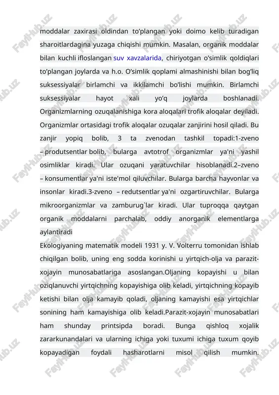 ular ozuqani yaratuvchilar hisoblanadi.2–zveno – konsumentlar ya'ni iste'mol qiluvchilar. bularga barcha hayvonlar va insonlar kiradi.3-zveno – redutsentlar ya'ni ozgartiruvchilar. bularga mikroorganizmlar va zamburug`lar kiradi. ular tuproqqa qaytgan organik moddalarni parchalab, oddiy anorganik elementlarga aylantiradi ekologiyaning matematik modeli 1931 y. v. volterru tomonidan ishlab chiqilgan bolib, uning eng sodda korinishi u yirtqich-olja va parazit-xojayin munosabatlariga asoslangan.oljaning kopayishi u bilan oziqlanuvchi yirtqichning kopayishiga olib keladi, yirtqichning kopayib ketishi bilan olja kamayib qoladi, oljaning kamayishi esa yirtqichlar sonining ham kamayishiga olib keladi.parazit-xojayin munosabatlari ham shunday printsipda boradi. bunga qishloq xojalik zararkunandalari va ularning ichiga yoki tuxumi ichiga tuxum qoyib kopayadigan foydali hasharotlarni misol qilish mumkin. suksissiya jamoalarining o’z-o’zidan rivojlanish jarayonidir. suksissiyalar asosida biologik modda aylanishining to’liqsizligi yotadi. har bir organizm o’z hayot faoliyati natijasida, tashqi muhitdan modda qabul qilib va hayot maxsulotlarini tashqariga chiqarib, muhitni o’zgartiradi. uzoq vaqt mavjud bo’lgan holatlarda populyatsiyalar muhitini o’zlariga noqulay bo’lgan tomonga o’zgartiradi va natijada bu muhit qulay …