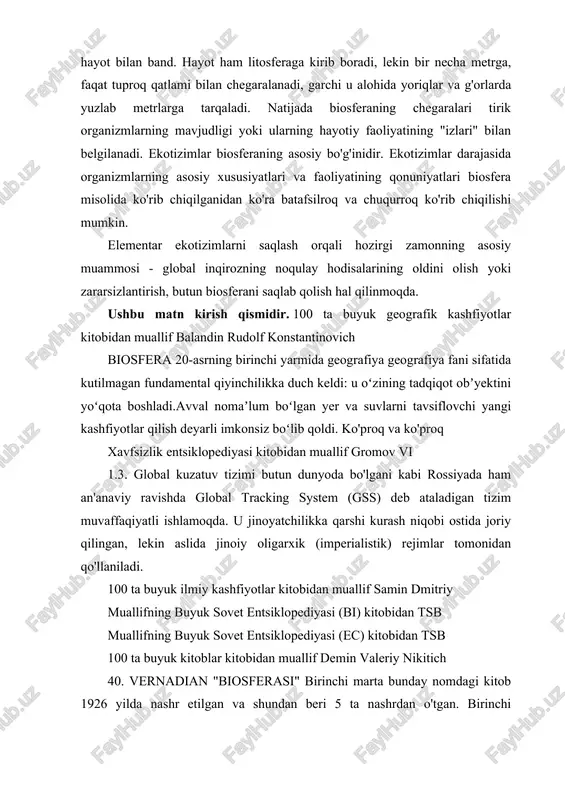 ilan chegaralanadi, garchi u alohida yoriqlar va g'orlarda yuzlab metrlarga tarqaladi. natijada biosferaning chegaralari tirik organizmlarning mavjudligi yoki ularning hayotiy faoliyatining "izlari" bilan belgilanadi. ekotizimlar biosferaning asosiy bo'g'inidir. ekotizimlar darajasida organizmlarning asosiy xususiyatlari va faoliyatining qonuniyatlari biosfera misolida ko'rib chiqilganidan ko'ra batafsilroq va chuqurroq ko'rib chiqilishi mumkin. elementar ekotizimlarni saqlash orqali hozirgi zamonning asosiy muammosi - global inqirozning noqulay hodisalarining oldini olish yoki zararsizlantirish, butun biosferani saqlab qolish hal qilinmoqda. ushbu matn kirish qismidir. 100 ta buyuk geografik kashfiyotlar kitobidan muallif balandin rudolf konstantinovich biosfera 20-asrning birinchi yarmida geografiya geografiya fani sifatida kutilmagan fundamental qiyinchilikka duch keldi: u oʻzining tadqiqot obʼyektini yoʻqota boshladi.avval nomaʼlum boʻlgan yer va suvlarni tavsiflovchi yangi kashfiyotlar qilish deyarli imkonsiz boʻlib qoldi. ko'proq va ko'proq xavfsizlik entsiklopediyasi kitobidan muallif gromov vi 1.3. global kuzatuv tizimi butun dunyoda bo'lgani kabi rossiyada ham an'anaviy ravishda global tracking system (gss) deb ataladigan tizim muvaffaqiyatli ishlamoqda. u jinoyatchilikka qarshi kurash …