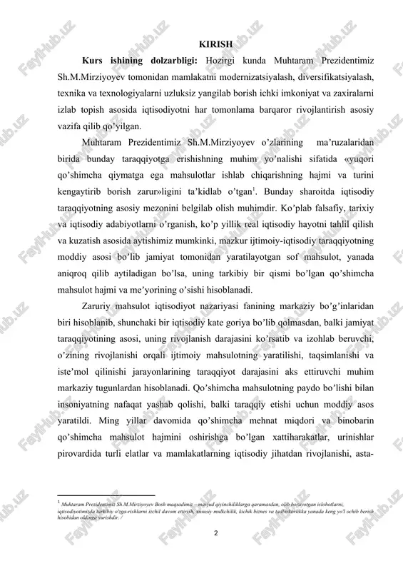 ʼinlaridan biri hisoblanib, shunchaki bir iqtisodiy kate goriya boʼlib qolmasdan, balki jamiyat taraqqiyotining asosi, uning rivojlanish darajasini koʼrsatib va izohlab beruvchi, oʼzining rivojlanishi orqali ijtimoiy mahsulotning yaratilishi, taqsimlanishi va isteʼmol qilinishi jarayonlarining taraqqiyot darajasini aks ettiruvchi muhim markaziy tugunlardan hisoblanadi. qoʼshimcha mahsulotning paydo boʼlishi bilan insoniyatning nafaqat yashab qolishi, balki taraqqiy etishi uchun moddiy asos yaratildi. ming yillar davomida qoʼshimcha mehnat miqdori va binobarin qoʼshimcha mahsulot hajmini oshirishga boʼlgan xattiharakatlar, urinishlar pirovardida turli elatlar va mamlakatlarning iqtisodiy jihatdan rivojlanishi, asta-sekinlik bilan boʼlsa-da inson erkinligining shakllanishiga, aholi turmush darajasining oshishiga olib keldi. kurs ishining vazifasi : ishlab chiqarilgan zaruriy mahsulotlar, yaʼni sof milliy mahsulotni bunday uchta koʼrinishga boʼlib oʼrganish va bilish muhim ilmiy va amaliy ahamiyatga egadir. chunki ularning har bir qismining funktsional vazifasi va obʼektiv zarurligi oydinlashadi va mahsulotlar har bir turi boʼyicha talab va takliflar oʼrganilib, talabga yarasha ishlab chiqarishni yoʼlga qoʼyish imkonini beradi. yaratilgan mahsulot faqatgina natural jihatdan …