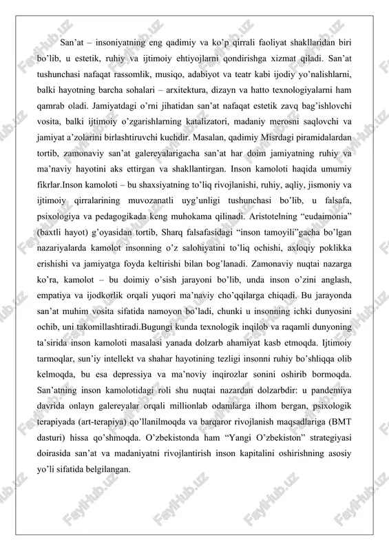 , bu esa depressiya va ma’noviy inqirozlar sonini oshirib bormoqda. san’atning inson kamolotidagi roli shu nuqtai nazardan dolzarbdir: u pandemiya davrida onlayn galereyalar orqali millionlab odamlarga ilhom bergan, psixologik terapiyada (art-terapiya) qo’llanilmoqda va barqaror rivojlanish maqsadlariga (bmt dasturi) hissa qo’shmoqda. o’zbekistonda ham “yangi o’zbekiston” strategiyasi doirasida san’at va madaniyatni rivojlantirish inson kapitalini oshirishning asosiy yo’li sifatida belgilangan. san’atning inson kamolotidagi ahamiyati san’atning ma’naviy va axloqiy tarbiyadagi roli san’at insoniyatning eng qadimiy va eng chuqur ifoda shakllaridan biri bo’lib, u nafaqat estetik zavq beruvchi, balki inson shaxsiyatini shakllantiruvchi, ma’naviy va axloqiy tarbiya vositasi sifatida ham muhim ahamiyatga ega. inson kamoloti, ya’ni shaxsning har tomonlama rivojlanishi jarayonida san’atning o’rni beqiyosdir. u insonni o’z-o’zini anglashga, jamiyatdagi o’rnini tushunishga va axloqiy me’yorlarni ichki qabul qilishga yordam beradi. san’at orqali estetik did va axloqiy qadriyatlarning shakllanishi san’at insonning estetik didini shakllantirishda asosiy vosita hisoblanadi. estetik did – bu go’zallikni idrok etish, uni baholash va undan …
