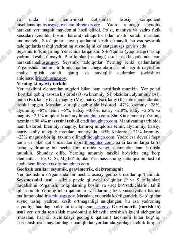 zich va qizigan yarim qattiq qatlampubs.usgs.govchem.libretexts.org. yuqori mantiyaning ustki qismi qattiq bo‘lib, asthenosfera sifatida qisman yumshoq zonani hosil qiladi, pastki mantiya esa yuqori bosim ostida hamma holatda qattiq bo‘lib qoladi. mantiya tarkibida kislorod, silikon, magniy ko‘p, kamroq temir va alyuminiy moddalar mavjudthoughtco.comchem.libretexts.org. yer markazida yadro joylashgan. yadro ikki qismdan iborat: ~2200 km qalinlikdagi tashqi yadro va ~1250 km qalinlikdagi ichki yadro. tashqi yadro suyuq holda, asosan temir–nikel qotishmasidan iborat, zichligi mantiyadan deyarli ikki barobar kattapubs.usgs.govchem.libretexts.org. ichki yadro esa issiqlikka qaramay juda yuqori bosim ostida qattiq holatda qolgan va unda ham temir-nikel qotishmasi asosiy komponent hisoblanadipubs.usgs.govchem.libretexts.org. yadro ichidagi suyuqlik harakati yer magnit maydonini hosil qiladi. po‘st, mantiya va yadro fizik xossalari (zichlik, bosim, harorat) chuqurlik bilan o‘sib boradi; masalan, unutmangki, s-to‘lqinlari suyuq qatlamni kesib o‘tmaydi, bu esa seysmik tadqiqotlarda tashqi yadroning suyuqligini ko‘rsatganusgs.goviris.edu. seysmik to‘lqinlarning yer ichida tarqalishi: s-to‘lqinlar (yuqoridagi) tashqi yadroni kesib o‘tmaydi, p-to‘lqinlar (pastdagi) esa har ikki qatlamda ham …