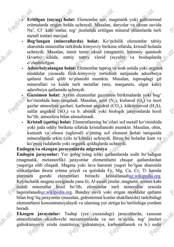 nik (karbonat birikmalar) va suv (h, o) tushumidan tashkil topadi. misol uchun, insonga o‘xshash tirik organizmlarda suv (~70%) va uglerod birikmalarida kislorod, vodorod, uglerod asosiy o‘rin tutadi, boshqalar esa minerallar va hujayra molekulalari tarkibida uchraydiuz.wikipedia.org. shu bilan birga, tirik jonzotlar tuproq va suv orqali metal elementlarni (misol uchun, k, na, ca, mg, fe, s) o‘zlashtiradi, bu esa ulardan oziq-ovqat vositasida keyingi geokimyoviy aylanishga olib keladi. elementlarning uchrash shakllari · eritilgan (suyuq) holat: elementlar suv, magmatik yoki gidrotermal eritmalarda erigan holda uchraydi. masalan, daryolar va okean suvida na⁺, cl⁻ kabi ionlar, tog‘ jinslarida eritilgan mineral shlamlarda turli metall ionlari mavjud. · bog‘langan (minerallarda) holat: ko‘pchilik elementlar tabiiy sharoitda minerallar tarkibida kimyoviy birikma sifatida, kristall holatda uchraydi. masalan, temir temir oksid (magnetit), kremniy qumtosh (kvarts) ichida, natriy natriy xlorid (seyalit) va boshqalarda oʻzlashtirilgan. · adsorbsiyalangan holat: elementlar tuproq va tosh ustida yoki organik moddalar yuzasida fizik-kimyoviy tortishish natijasida adsorbsiya qatlami hosil qilib …