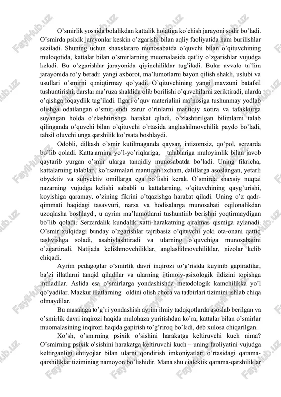 jadallashgani; 5) o’smirlar bilan ishlashda g’oyaviy-siyosiy, vatanparvarlik va baynalmilal tarbiyaga alohida yondashish zarurligi; 6) oshkoralik, ijtimoiy adolat, demokratiya muammolarining ijtimoiy hayotga chuqur kirib borayotgani; 7) o’quvchilar uchun mustaqil bilim olish, ijodiy fikr yuritish, o’zini o’zi boshqarish, anglash, baholash va nazorat qilishga keng imkoniyat yaratilgani. o’smirlik yoshida bolalikdan kattalik holatiga ko’chish jarayoni sodir bo’ladi. o’smirda psixik jarayonlar keskin o’zgarishi bilan aqliy faoliyatida ham burilishlar seziladi. shuning uchun shaxslararo munosabatda o’quvchi bilan o’qituvchining muloqotida, kattalar bilan o’smirlarning muomalasida qat’iy o’zgarishlar vujudga keladi. bu o’zgarishlar jarayonida qiyinchiliklar tug’iladi. bular avvalo ta’lim jarayonida ro’y beradi: yangi axborot, ma’lumotlarni bayon qilish shakli, uslubi va usullari o’smirni qoniqtirmay qo’yadi. o’qituvchining yangi mavzuni batafsil tushuntirishi, darslar ma’ruza shaklida olib borilishi o’quvchilarni zeriktiradi, ularda o’qishga loqaydlik tug’iladi. ilgari o’quv materialini ma’nosiga tushunmay yodlab olishga odatlangan o’smir endi zarur o’rinlarni mantiqiy xotira va tafakkurga suyangan holda o’zlashtirishga harakat qiladi, o’zlashtirilgan bilimlarni talab qilinganda o’quvchi bilan o’qituvchi o’rtasida anglashilmovchilik paydo …