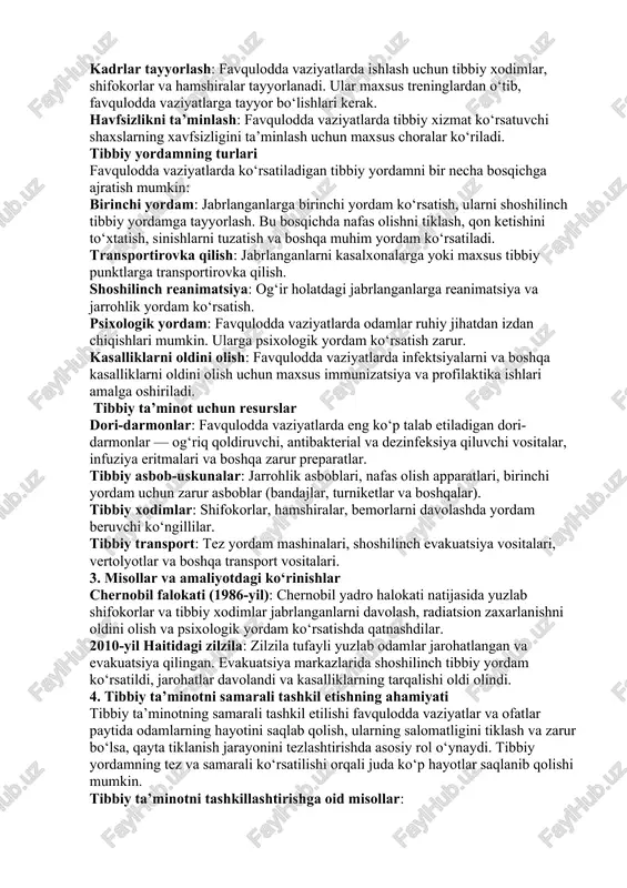 rlanadi. boshpana joylaridagi tibbiy punktlar: evakuatsiya qilingan aholi uchun vaqtinchalik boshpana joylarida tibbiy punktlar tashkil etiladi. tibbiy ta’minotni rejalashtirish va tayyorlash tibbiy ta’minotni samarali tashkil etish uchun oldindan tayyorliklar ko‘rilishi kerak: tibbiy inventar va resurslarni tayyorlash: dori-darmonlar, tibbiy asbob-uskunalar, shifokorlar va boshqa tibbiy xodimlarni tayyorlash. transport vositalarini tayyorlash: favqulodda vaziyatlarda tibbiy evakuatsiya uchun maxsus transport vositalari (tez yordam mashinalari, vertolyotlar) tayyorlanishi zarur. kadrlar tayyorlash: favqulodda vaziyatlarda ishlash uchun tibbiy xodimlar, shifokorlar va hamshiralar tayyorlanadi. ular maxsus treninglardan o‘tib, favqulodda vaziyatlarga tayyor bo‘lishlari kerak. havfsizlikni ta’minlash: favqulodda vaziyatlarda tibbiy xizmat ko‘rsatuvchi shaxslarning xavfsizligini ta’minlash uchun maxsus choralar ko‘riladi. tibbiy yordamning turlari favqulodda vaziyatlarda ko‘rsatiladigan tibbiy yordamni bir necha bosqichga ajratish mumkin: birinchi yordam: jabrlanganlarga birinchi yordam ko‘rsatish, ularni shoshilinch tibbiy yordamga tayyorlash. bu bosqichda nafas olishni tiklash, qon ketishini to‘xtatish, sinishlarni tuzatish va boshqa muhim yordam ko‘rsatiladi. transportirovka qilish: jabrlanganlarni kasalxonalarga yoki maxsus tibbiy punktlarga transportirovka qilish. shoshilinch reanimatsiya: og‘ir holatdagi …