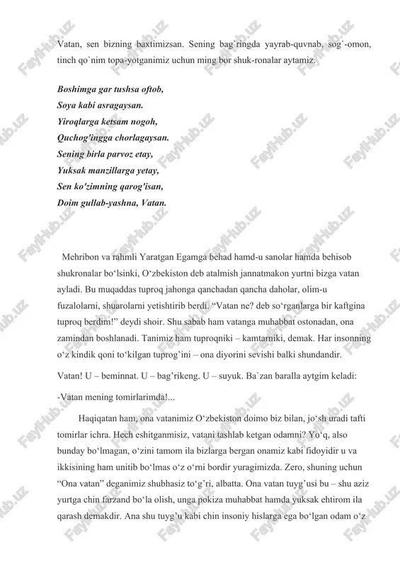 yorini sevishi balki shundandir. vatan! u – beminnat. u – bag’rikeng. u – suyuk. ba`zan baralla aytgim keladi: -vatan mening tomirlarimda!... haqiqatan ham, ona vatanimiz o‘zbekiston doimo biz bilan, jo‘sh uradi tafti tomirlar ichra. hech eshitganmisiz, vatani tashlab ketgan odamni? yo‘q, also bunday bo‘lmagan, o‘zini tamom ila bizlarga bergan onamiz kabi fidoyidir u va ikkisining ham unitib bo‘lmas o‘z o‘rni bordir yuragimizda. zero, shuning uchun “ona vatan” deganimiz shubhasiz to‘g’ri, albatta. ona vatan tuyg’usi bu – shu aziz yurtga chin farzand bo‘la olish, unga pokiza muhabbat hamda yuksak ehtirom ila qarash demakdir. ana shu tuyg’u kabi chin insoniy hislarga ega bo‘lgan odam o‘z vatanini sevmasligi, vatanidan yiroqda bo‘lganida uni qo‘msamasligi mumkin emas. men vatanimdan minnatdorman. quyosh sevgan yurt farzandi ekanimdan behad baxtiyorman. vatanim menga nima berdi? - baxt berdi. har kuni iqbol ulashdi. bag’rida insoniylikni tuyib ulg’aydim. vatan menga o‘zimni-o‘zligimni tanitdi, kimligimni angladim. vatan tuyg’usi, vatan muhabbati tomirlarim uzra jo‘sh …