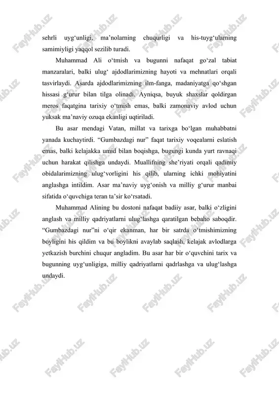 go‘zal tabiat manzaralari, balki ulug‘ ajdodlarimizning hayoti va mehnatlari orqali tasvirlaydi. asarda ajdodlarimizning ilm-fanga, madaniyatga qo‘shgan hissasi g‘urur bilan tilga olinadi. ayniqsa, buyuk shaxslar qoldirgan meros faqatgina tarixiy o‘tmish emas, balki zamonaviy avlod uchun yuksak ma’naviy ozuqa ekanligi uqtiriladi. bu asar mendagi vatan, millat va tarixga bo‘lgan muhabbatni yanada kuchaytirdi. “gumbazdagi nur” faqat tarixiy voqealarni eslatish emas, balki kelajakka umid bilan boqishga, bugungi kunda yurt ravnaqi uchun harakat qilishga undaydi. muallifning she’riyati orqali qadimiy obidalarimizning ulug‘vorligini his qilib, ularning ichki mohiyatini anglashga intildim. asar ma’naviy uyg‘onish va milliy g‘urur manbai sifatida o‘quvchiga teran ta’sir ko‘rsatadi. muhammad alining bu dostoni nafaqat badiiy asar, balki o‘zligini anglash va milliy qadriyatlarni ulug‘lashga qaratilgan bebaho saboqdir. “gumbazdagi nur”ni o‘qir ekanman, har bir satrda o‘tmishimizning boyligini his qildim va bu boylikni avaylab saqlash, kelajak avlodlarga yetkazish burchini chuqur angladim. bu asar har bir o‘quvchini tarix va bugunning uyg‘unligiga, milliy qadriyatlarni qadrlashga va ulug‘lashga undaydi.