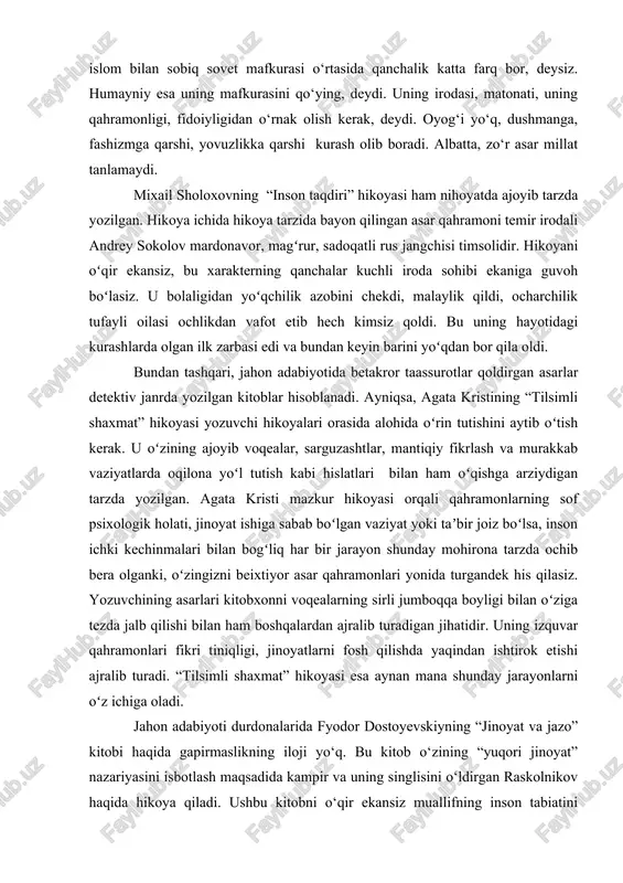 lik katta farq bor, deysiz. humayniy esa uning mafkurasini qo‘ying, deydi. uning irodasi, matonati, uning qahramonligi, fidoiyligidan o‘rnak olish kerak, deydi. oyog‘i yo‘q, dushmanga, fashizmga qarshi, yovuzlikka qarshi kurash olib boradi. albatta, zo‘r asar millat tanlamaydi. mixail sholoxovning “inson taqdiri” hikoyasi ham nihoyatda ajoyib tarzda yozilgan. hikoya ichida hikoya tarzida bayon qilingan asar qahramoni temir irodali andrey sokolov mardonavor, magʻrur, sadoqatli rus jangchisi timsolidir. hikoyani oʻqir ekansiz, bu xarakterning qanchalar kuchli iroda sohibi ekaniga guvoh boʻlasiz. u bolaligidan yoʻqchilik azobini chekdi, malaylik qildi, ocharchilik tufayli oilasi ochlikdan vafot etib hech kimsiz qoldi. bu uning hayotidagi kurashlarda olgan ilk zarbasi edi va bundan keyin barini yoʻqdan bor qila oldi. bundan tashqari, jahon adabiyotida betakror taassurotlar qoldirgan asarlar detektiv janrda yozilgan kitoblar hisoblanadi. ayniqsa, agata kristining “tilsimli shaxmat” hikoyasi yozuvchi hikoyalari orasida alohida oʻrin tutishini aytib oʻtish kerak. u oʻzining ajoyib voqealar, sarguzashtlar, mantiqiy fikrlash va murakkab vaziyatlarda oqilona yoʻl tutish kabi …