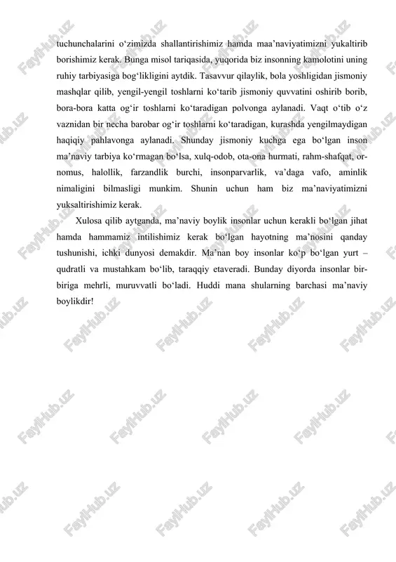 rbiya kishining ma’naviy tarbiyasiga bog‘liq bo‘ladi. shunday ekan, biz avvalo, ta’lim-tarbiya bobida yetuk, ilm yo‘lida sobitqadam va chin isoniylik tuchunchalarini o‘zimizda shallantirishimiz hamda maa’naviyatimizni yukaltirib borishimiz kerak. bunga misol tariqasida, yuqorida biz insonning kamolotini uning ruhiy tarbiyasiga bog‘likligini aytdik. tasavvur qilaylik, bola yoshligidan jismoniy mashqlar qilib, yengil-yengil toshlarni ko‘tarib jismoniy quvvatini oshirib borib, bora-bora katta og‘ir toshlarni ko‘taradigan polvonga aylanadi. vaqt o‘tib o‘z vaznidan bir necha barobar og‘ir toshlarni ko‘taradigan, kurashda yengilmaydigan haqiqiy pahlavonga aylanadi. shunday jismoniy kuchga ega bo‘lgan inson ma’naviy tarbiya ko‘rmagan bo‘lsa, xulq-odob, ota-ona hurmati, rahm-shafqat, or-nomus, halollik, farzandlik burchi, insonparvarlik, va’daga vafo, aminlik nimaligini bilmasligi munkim. shunin uchun ham biz ma’naviyatimizni yuksaltirishimiz kerak. xulosa qilib aytganda, ma’naviy boylik insonlar uchun kerakli bo‘lgan jihat hamda hammamiz intilishimiz kerak bo‘lgan hayotning ma’nosini qanday tushunishi, ichki dunyosi demakdir. ma’nan boy insonlar ko‘p bo‘lgan yurt – qudratli va mustahkam bo‘lib, taraqqiy etaveradi. bunday diyorda insonlar bir-biriga mehrli, muruvvatli bo‘ladi. huddi …