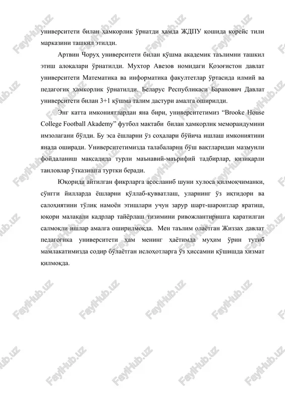 ti bilan hamkorlik o'rnatdi hamda jdpu qoshida koreys tili markazini tashkil etildi. artvin choruh universiteti bilan qo'shma akademik ta'limni tashkil etish aloqalari o'rnatildi. muxtor avezov nomidagi qozog'iston davlat universiteti matematika va informatika fakultetlar o'rtasida ilmiy va pedagogik hamkorlik o'rnatildi. belarus respublikasi baranovich davlat universiteti bilan 3+1 qo'shma talim dasturi amalga oshirildi. eng katta imkoniyatlardan yana biri, universitetimiz “brooke house college football akademy” futbol maktabi bilan hamkorlik memorandumini imzolagani bo'ldi. bu esa yoshlarni o'z sohalari bo'yicha ishlash imkoniyatini yanada oshiradi. universitetimizda talabalarni bo'sh vaqtlaridan mazmunli foydalanish maqsadida turli ma'naviy-ma'rifiy tadbirlar, qiziqarli tanlovlar o'tkazishga turtki beradi. yuqorida aytilgan fikrlarga asoslanib shuni xulosa qilmoqchimanki, so'nggi yillarda yoshlarni qo'llab-quvvatlash, ularning o'z iqtidori va salohiyatini to'liq namoyon etishlari uchun zarur shart-sharoitlar yaratish, yuqori malakali kadrlar tayyorlash tizimini rivojlantirishga qaratilgan salmoqli ishlar amalga oshirilmoqda. men ta'lim olayotgan jizzax davlat pedagogika universiteti ham mening hayotimda muhim o'rin tutib mamlakatimizda sodir bo'layotgan islohotlarga o'z hissamni qo'shishda xizmat qilmoqda.