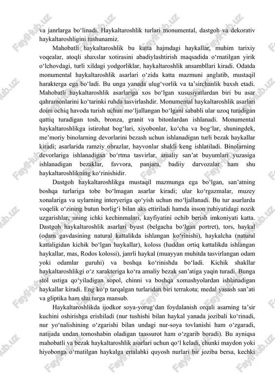 ladi. bunda, albatta eng avvalo haykaltaroshning o‘ta ziyrakligi, tasvirlash qoidalarini puxta egallaganligi,odam gavdasi va mimik o‘zgarishlari borasida ayniqsa plastik antomiya sohasidagi yuqori bilimlarga ega bo‘lishi taqazo etiladi. to‘g‘ri topilgan harakat, yuzdagi mimik holat haykalni ta’sirli ifodalash uchun zamin yaratadi. haykaltaroshda deyarli rang ishlatilmaydi, lekin xalq haykaltaroshligida haykallarni bo‘yash hollari uchraydi. bunda o‘zbekiston hududidan topilgan qator haykaltaroshlik asarlari misol bo‘la oladi. haykaltaroshlik asarlari ham tasviriy san’atning boshqa turlari kabi o‘zining bajaradigan vazifasi, mazmuniga qarab tur va janrlarga bo‘linadi. haykaltaroshlik turlari monumental, dastgoh va dekorativ haykaltaroshligini tushunamiz. mahobatli haykaltaroshlik bu katta hajmdagi haykallar, muhim tarixiy voqealar, atoqli shaxslar xotirasini abadiylashtirish maqsadida o‘rnatilgan yirik o‘lchovdagi, turli xildagi yodgorliklar, haykaltaroshlik ansambllari kiradi. odatda monumental haykaltaroshlik asarlari o‘zida katta mazmuni anglatib, mustaqil harakterga ega bo‘ladi. bu unga yanada ulug‘vorlik va ta’sirchanlik baxsh etadi. mahobatli haykaltaroshlik asarlariga xos bo‘lgan xususiyatlardan biri bu asar qahramonlarini ko‘tarinki ruhda tasvirlashdir. monumental haykaltaroshlik asarlari doim ochiq havoda turish uchun mo‘ljallangan …
