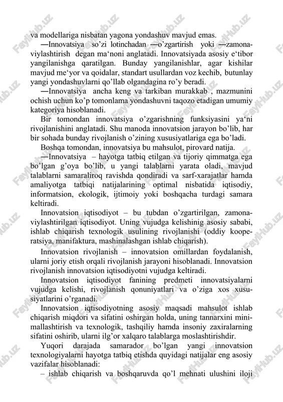 bunday yangilanishlar, agar kishilar mavjud me‘yor va qoidalar, standart usullardan voz kechib, butunlay yangi yondashuvlarni qo’llab olgandagina ro’y beradi. ―innovatsiya ancha keng va tarkiban murakkab , mazmunini ochish uchun ko’p tomonlama yondashuvni taqozo etadigan umumiy kategoriya hisoblanadi. bir tomondan innovatsiya o’zgarishning funksiyasini ya‘ni rivojlanishini anglatadi. shu manoda innovatsion jarayon bo’lib, har bir sohada bunday rivojlanish o’zining xususiyatlariga ega bo’ladi. boshqa tomondan, innovatsiya bu mahsulot, pirovard natija. ―innovatsiya – hayotga tatbiq etilgan va tijoriy qimmatga ega bo’lgan g’oya bo’lib, u yangi talablarni yarata oladi, mavjud talablarni samaraliroq ravishda qondiradi va sarf-xarajatlar hamda amaliyotga tatbiqi natijalarining optimal nisbatida iqtisodiy, informatsion, ekologik, ijtimoiy yoki boshqacha turdagi samara keltiradi. innovatsion iqtisodiyot – bu tubdan o’zgartirilgan, zamona- viylashtirilgan iqtisodiyot. uning vujudga kelishinig asosiy sababi, ishlab chiqarish texnologik usulining rivojlanishi (oddiy koope- ratsiya, manifaktura, mashinalashgan ishlab chiqarish). innovatsion rivojlanish – innovatsion omillardan foydalanish, ularni joriy etish orqali rivojlanish jarayoni hisoblanadi. innovatsion rivojlanish innovatsion iqtisodiyotni vujudga keltiradi. …