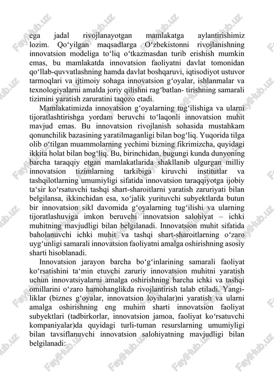 rimizcha, quyidagi ikkita holat bilan bogʻliq. bu, birinchidan, bugungi kunda dunyoning barcha taraqqiy etgan mamlakatlarida shakllanib ulgurgan milliy innovatsion tizimlarning tarkibiga kiruvchi institutlar va tashqilotlarning umumiyligi sifatida innovatsion taraqqiyotga ijobiy ta‘sir koʻrsatuvchi tashqi shart-sharoitlarni yaratish zaruriyati bilan belgilansa, ikkinchidan esa, xoʻjalik yurituvchi subyektlarda butun bir innovatsion sikl davomida gʻoyalarning tugʻilishi va ularning tijoratlashuviga imkon beruvchi innovatsion salohiyat – ichki muhitning mavjudligi bilan belgilanadi. innovatsion muhit sifatida baholanuvchi ichki muhit va tashqi shart-sharoitlarning oʻzaro uygʻunligi samarali innovatsion faoliyatni amalga oshirishning asosiy sharti hisoblanadi. innovatsion jarayon barcha boʻgʻinlarining samarali faoliyat koʻrsatishini ta‘min etuvchi zaruriy innovatsion muhitni yaratish uchun innovatsiyalarni amalga oshirishning barcha ichki va tashqi omillarini oʻzaro hamohanglikda rivojlantirish talab etiladi. yangi- liklar (biznes gʻoyalar, innovatsion loyihalar)ni yaratish va ularni amalga oshirishning eng muhim sharti innovatsion faoliyat subyektlari (tadbirkorlar, innovatsion jamoa, faoliyat koʻrsatuvchi kompaniyalar)da quyidagi turli-tuman resurslarning umumiyligi bilan tavsiflanuvchi innovatsion salohiyatning mavjudligi bilan belgilanadi: innovatsion muhit innovatsion salohiyat yangilik va ixtirolarning …