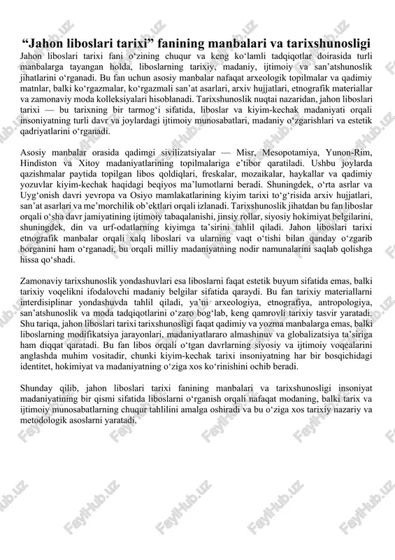 jahon modasi o‘rtasidagi o‘zaro ta’sirlarni aniqlash, libos dizaynidagi san’at, madaniyat va zamonaviylik uyg‘unligini tushunishga erishish vazifalarini qo‘yadi. bundan tashqari, talaba fan orqali modaning doimiy o‘zgaruvchan va har bir davrga mos ruhiy holat, siyosiy voqelik va texnologik imkoniyatlar bilan bog‘liq ekanligini anglaydi. libos – bu faqat mato emas, bu xalqning o‘zligidir, u millat tafakkurining bevosita ifodasidir, uni o‘rganish esa tarixni matolar tilida o‘qish, estetik tafakkurni milliy ong bilan uyg‘unlashtirish demakdir. “jahon liboslari tarixi” fani shunday o‘ziga xos ilmiy yo‘nalishki, u orqali talaba tarixga badiiy nigoh bilan qarashni, har bir libos ortidagi davr ruhi va falsafasini ilg‘ashni o‘rganadi. shu boisdan, bu fan nafaqat tarixiy bilimi, balki madaniy ongi, san’atga bo‘lgan didi va tahliliy tafakkurini shakllantiruvchi kuchli vosita sifatida o‘qitiladi va tadqiq etiladi." “jahon liboslari tarixi” fanining manbalari va tarixshunosligi jahon liboslari tarixi fani o‘zining chuqur va keng ko‘lamli tadqiqotlar doirasida turli manbalarga tayangan holda, liboslarning tarixiy, madaniy, ijtimoiy va san’atshunoslik jihatlarini o‘rganadi. …