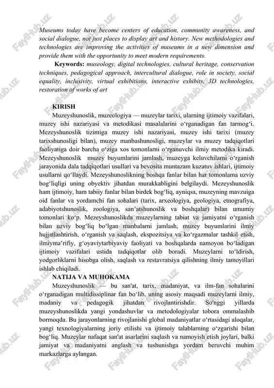 ratsiya proizvedeniy iskusstva. annotation: the article analyzes new approaches and methodologies that have been taking place in recent years in museology. this study covers important topics such as the use of digital technologies in museums, innovations in cultural heritage preservation and conservation techniques, the social role of museums in society, pedagogical approaches, and the development of intercultural dialogue. museums today have become centers of education, community awareness, and social dialogue, not just places to display art and history. new methodologies and technologies are improving the activities of museums in a new dimension and provide them with the opportunity to meet modern requirements. keywords: museology, digital technologies, cultural heritage, conservation techniques, pedagogical approach, intercultural dialogue, role in society, social equality, inclusivity, virtual exhibitions, interactive exhibits, 3d technologies, restoration of works of art kirish muzeyshunoslik, muzeologiya — muzeylar tarixi, ularning ijtimoiy vazifalari, muzey ishi nazariyasi va metodikasi masalalarini oʻrganadigan fan tarmogʻi. mezeyshunoslik …