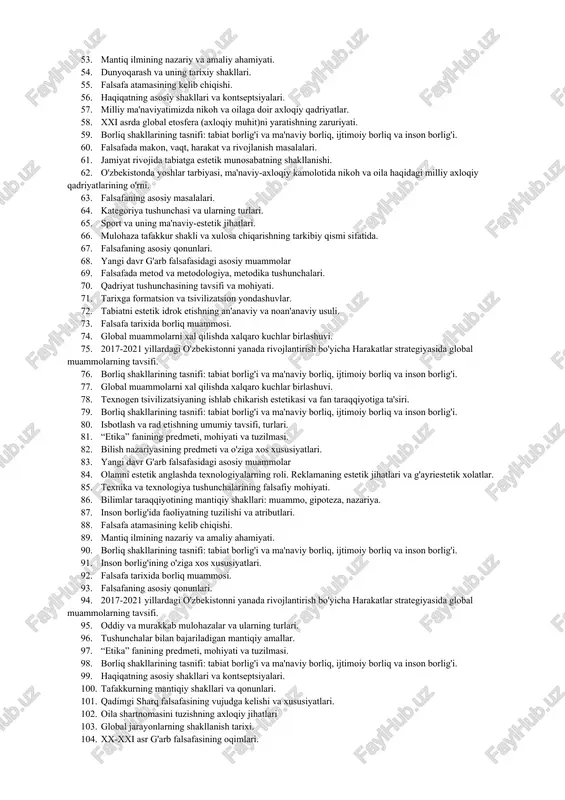 ntuitiv bilish darajalari. 34. haqiqatning asosiy shakllari va kontseptsiyalari. 35. oila shartnomasini tuzishning axloqiy jihatlari 36. qadimgi sharq falsafasining vujudga kelishi va xususiyatlari. 37. fan va falsafa kategoriyalarining tasnifi. 38. o'rta asr sharq falsafasi. markaziy osiyo falsafasi. 39. sport va uning ma'naviy-estetik jihatlari. 40. hissiy, empirik, nazariy, mantiqiy va intuitiv bilish darajalari. 41. isbotlash va rad etishning umumiy tavsifi, turlari. 42. insonning tabiiy, axokiy va estetik didining mutanosibligi. “ommaviy madaniyat”ning yoshlar estetik didiga ta'siri. 43. yangi davr g'arb falsafasidagi asosiy muammolar. 44. san'atning shaxs axloqiy tarbiyasiga ta'siri. 45. texnika va texnologiya tushunchalarining falsafiy mohiyati. 46. falsafa va fanning o'zaro mutanosibligi va farqi. 47. bilish nazariyasining predmeti va o'ziga xos xususiyatlari. 48. tabiatni estetik idrok etishning an'anaviy va noan'anaviy usuli. 49. falsafaning asosiy masalalari. 50. savol va javobning muhokama yuritishdagi ahamiyati. 51. 2017-2021 yillardagi o'zbekistonni yanada rivojlantirish bo'yicha harakatlar strategiyasida global muammolarning tavsifi. 52. sharq va g'arb falsafasida inson muammosi. 53. …