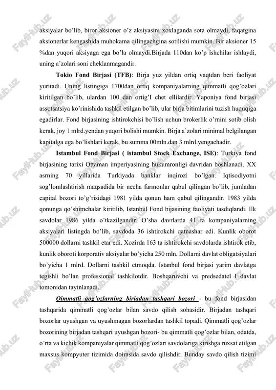 andir, uning ustav kapitali 84 mln.yevro. aksionerlar birja a’zolaridir, 79 %i nemis banklariga, 10 %chet el bankalariga, 5 %i kurslar bo’yicha maklerlarga, 6 %i erkin maklerlarga tegishlidir. aksiyalari egasining nomi yozilgan aksiyalar bo’lib, biror aksioner o’z aksiyasini xoxlaganda sota olmaydi, faqatgina aksionerlar kengashida muhokama qilingachgina sotilishi mumkin. bir aksioner 15 %dan yuqori aksiyaga ega bo’la olmaydi.birjada 110dan ko’p ishchilar ishlaydi, uning a’zolari soni cheklanmagandir. tokio fond birjasi (tfb): birja yuz yildan ortiq vaqtdan beri faoliyat yuritadi. uning listingiga 1700dan ortiq kompaniyalarning qimmatli qog’ozlari kiritilgan bo’lib, ulardan 100 dan ortig’i chet ellilardir. yaponiya fond birjasi assotsatsiya ko’rinishida tashkil etilgan bo’lib, ular birja bitimlarini tuzish huquqiga egadirlar. fond birjasining ishtirokchisi bo’lish uchun brokerlik o’rnini sotib olish kerak, joy 1 mlrd.yendan yuqori bolishi mumkin. birja a’zolari minimal belgilangan kapitalga ega bo’lishlari kerak, bu summa 00mln.dan 3 mlrd.yengachadir. istambul fond birjasi ( istambul stock exchange, ise): turkiya fond birjasining tarixi ottaman imperiyasining hukumronligi davridan …