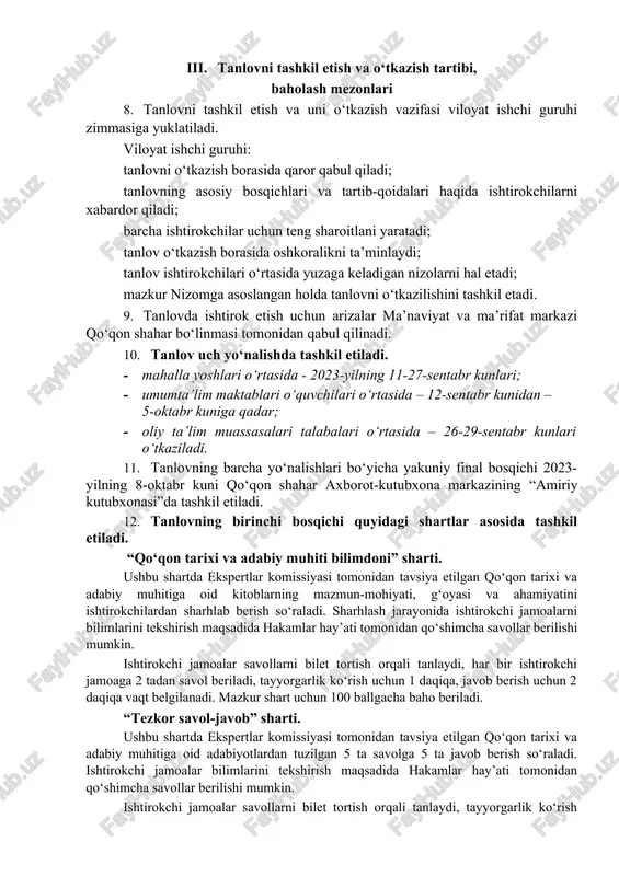 iy hayot haqidagi tushuncha va bilim-ko‘nikmalarini yanada yuksaltirish; qadimiy va betakror diyorimizdan yetishib chiqqan buyuk alloma, adib va mutafakkirlarimizning boy ma’naviy merosini, umumbashariy sivilizatsiya, madaniyat, dunyoviy va diniy ilm-fan taraqqiyotiga ulkan hissa qo‘shgan ulug‘ ajdodlarimizning noyob asarlarini asrab-avaylash; yoshlami o‘zlikni anglash, milliy va umuminsoniy qadriyatlarga hurmat ruhida tarbiyalash, ular o‘rtasida kitobxonlik madaniyatini keng ommalashtirish. iii. tanlovni tashkil etish va o‘tkazish tartibi, baholash mezonlari 8. tanlovni tashkil etish va uni o‘tkazish vazifasi viloyat ishchi guruhi zimmasiga yuklatiladi. viloyat ishchi guruhi: tanlovni o‘tkazish borasida qaror qabul qiladi; tanlovning asosiy bosqichlari va tartib-qoidalari haqida ishtirokchilarni xabardor qiladi; barcha ishtirokchilar uchun teng sharoitlani yaratadi; tanlov o‘tkazish borasida oshkoralikni ta’minlaydi; tanlov ishtirokchilari o‘rtasida yuzaga keladigan nizolarni hal etadi; mazkur nizomga asoslangan holda tanlovni o‘tkazilishini tashkil etadi. 9. tanlovda ishtirok etish uchun arizalar ma’naviyat va ma’rifat markazi qo‘qon shahar bo‘linmasi tomonidan qabul qilinadi. 10. tanlov uch yo‘nalishda tashkil etiladi. · mahalla yoshlari o‘rtasida - 2023-yilning 11-27-sentabr …