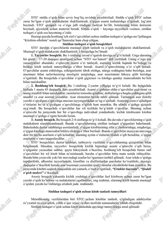 adaniyatini tarbiyalashning muhim omilidir. sinfdan tashqari o’qish mashg‘ulotlari uchun haftadagi oxirgi o’qish darsining 20 daqiqasi ajratiladi va keyingi bosqichlarda ikki haftada bir marta o’tkaziladi. bunda o’qish uchun ajratilgan soatlardan foydalaniladi. badiiy va ilmiy-ommabop asarlar mustaqil ravishda va izchil o’qib borilsagina, o’quvchilarning dunyoqarashini kengaytirishga, shakllantirishga xizmat qiladi. bunda o’qilgan asarlar yuzasidan suhbatlar o’tkazish, “kitob haftaligi” tashkil etish, asarlar asosida kichik insholar yozishni mashq qilish yaxshi samara beradi. sinfdan tashqari o’qish tanish bo’lmagan mualliflarning ham kitoblari muqovasi, titul varag‘i, kirish so’zi, mundarijasi va suratlariga qarab asarning taxminiy mazmunini aniqlash vazifasini amalga oshirishga xizmat qiladi. sinfdan tashqari o’qish darslarning asosiy vazifasi o’quvchida badiiy kitoblarni o’qishga havas uyg‘otish, o’qigan kitoblari yuzasidan kundalik yurita olishga o’rgatish, bolalar adabiyotining mashhur adiblari hayoti va ijodi bilan elementar tarzda tanishtirish hisoblanadi. bolalarda ezgulikka muhabbat, yovuzlikka nafrat uyg‘otish, ularning bog‘lanishli nutqini o’stirish, adabiy-estetik tafakkurini yuksaltirish sinfdan tashqari o’qish darslarining ham tub mohiyatini tashkil etadi. sto’ darslariniig muhim vazifalaridan biri …