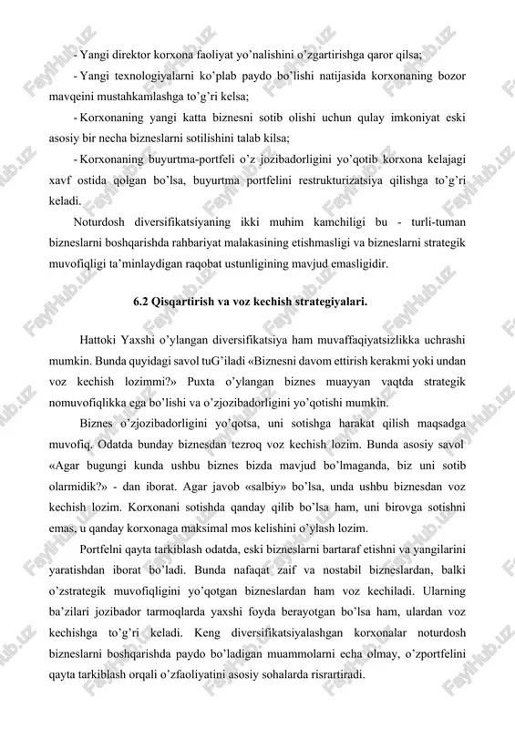 ga to’g’ri kelsa; · korxonaning yangi katta biznesni sotib olishi uchun qulay imkoniyat eski asosiy bir necha bizneslarni sotilishini talab kilsa; · korxonaning buyurtma-portfeli o’z jozibadorligini yo’qotib korxona kelajagi xavf ostida qolgan bo’lsa, buyurtma portfelini restrukturizatsiya qilishga to’g’ri keladi. noturdosh diversifikatsiyaning ikki muhim kamchiligi bu - turli-tuman bizneslarni boshqarishda rahbariyat malakasining etishmasligi va bizneslarni strategik muvofiqligi ta’minlaydigan raqobat ustunligining mavjud emasligidir. 6.2 qisqartirish va voz kechish strategiyalari. hattoki yaxshi o’ylangan diversifikatsiya ham muvaffaqiyatsizlikka uchrashi mumkin. bunda quyidagi savol tug’iladi «biznesni davom ettirish kerakmi yoki undan voz kechish lozimmi?» puxta o’ylangan biznes muayyan vaqtda strategik nomuvofiqlikka ega bo’lishi va o’zjozibadorligini yo’qotishi mumkin. biznes o’zjozibadorligini yo’qotsa, uni sotishga harakat qilish maqsadga muvofiq. odatda bunday biznesdan tezroq voz kechish lozim. bunda asosiy savol «agar bugungi kunda ushbu biznes bizda mavjud bo’lmaganda, biz uni sotib olarmidik?» - dan iborat. agar javob «salbiy» bo’lsa, unda ushbu biznesdan voz kechish lozim. korxonani sotishda qanday qilib bo’lsa …