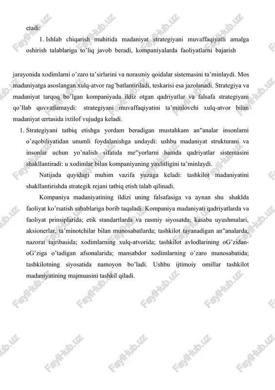 niyatning mosligi ijrochilarga ikki yo’nalishda ijobiy ta’sir etadi: 1. ishlab chiqarish muhitida madaniyat strategiyani muvaffaqiyatli amalga oshirish talablariga to’liq javob beradi, kompaniyalarda faoliyatlarni bajarish jarayonida xodimlarni o’zaro ta’sirlarini va norasmiy qoidalar sistemasini ta’minlaydi. mos madaniyatga asoslangan xulq-atvor rag’batlantiriladi, teskarisi esa jazolanadi. strategiya va madaniyat tarqoq bo’lgan kompaniyada ildiz otgan qadriyatlar va falsafa strategiyani qo’llab quvvatlamaydi: strategiyani muvaffaqiyatini ta’minlovchi xulq-atvor bilan madaniyat œrtasida ixtilof vujudga keladi. 1. strategiyani tatbiq etishga yordam beradigan mustahkam an‟analar insonlarni o’zqobiliyatidan unumli foydalanishga undaydi: ushbu madaniyat strukturani va insonlar uchun yo’nalish sifatida me‟yorlarni hamda qadriyatlar sistemasini shakllantiradi: u xodimlar bilan kompaniyaning yaxlitligini ta’minlaydi. natijada quyidagi muhim vazifa yuzaga keladi: tashkilot madaniyatini shakllantirishda strategik rejani tatbiq etish talab qilinadi. kompaniya madaniyatining ildizi uning falsafasiga va aynan shu shaklda faoliyat ko’rsatish sabablariga borib taqaladi. kompaniya madaniyati qadriyatlarda va faoliyat prinsiplarida; etik standartlarda va rasmiy siyosatda; kasaba uyushmalari, aksionerlar, ta’minotchilar bilan munosabatlarda; tashkilot tayanadigan an‟analarda, nazorat tajribasida; xodimlarning xulq-atvorida; …