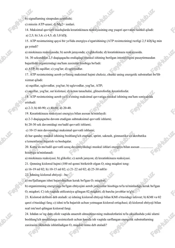 ra olmaydi, chunki bunday holatda sodir bo'ladi: a) ca2+ - atp-azasini ingibirlanishi; b) miozin atp-azasining substratli ingibirlanishi; c) na+, k~ - atp-azasining faollanishi; d) glikoliz jarayonini sekinlashishi. 13. muskulda atpning konsentratsiyasi 2 mmollkg dan kamayib ketishi mwnkin emas, chunki bunda ishlamay qolish holatlari kuzatiladi: a) srdagi kalsiy nasosi; b) signallaming sinapsdan uzatilishi; c) miozin atp-azasi; d) mg2+ ionlari. 14. maksimal quvvatli mashqlarda kreatinkinaza reaksiyasining eng yuqori quvvatini tashkil qiladi: a) 2,5; b) 3,6; c) 4,5; d) 3,8 kdj. 15. atp resintazining qaysi bir yo'lida energiya o'zgarishining (atp resintezining) tezligi 2,5 kdj/kg min ga yetadi? a) miokinaza reaksiyasida; b) aerob jarayonda; c) glikolizda; d) kreatinkinaza reaksiyasida. 16. 30 sekunddan 2,5 daqiqagacha oraliqdagi muskul ishining berilgan intensivligini pasaytirmasdan bajarilishi organizmdagi ma'lum zaxiralar hisobiga bo'ladi: a) atp; b) oqsillar; c) yog'lar; d) uglevodlar. 17. atp resintezining aerob yo'lining maksimal hajmi cheksiz, chunki uning energetik substratlari bo'lib xizmat qiladi: a) oqsillar, uglevodlar, yog'tar; b) …